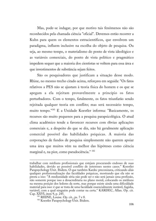 106
Mas, pode-se indagar, por que motivo tais fenômenos não são
reconhecidos pela chamada ciência "oficial". Devemos então recorrer a
Kuhn para quem os elementos extracientíficos, que envolvem um
paradigma, influem inclusive na escolha do objeto de pesquisa. Ou
seja, ao mesmo tempo, o materialismo do ponto de vista ideológico e
as variáveis comerciais, do ponto de vista político e pragmático
impedem sequer que a maioria dos cientistas se voltem para essa área e
que investimentos de substância sejam feitos.
São os pesquisadores que justificam a situação desse modo.
Rhine, no mesmo trecho citado acima, reforçava em seguida: "Os fatos
relativos a PES não se ajustam à teoria física do homem e os que se
apegam a ela rejeitam provavelmente a princípio os fatos
perturbadores. Com o tempo, fatalmente, os fatos triunfarão sendo
rejeitada qualquer teoria em conflito; mas será necessário tempo,
muito tempo."181
E a Unidade Koestler informa: "Basicamente, os
recursos são muito pequenos para a pesquisa parapsicológica. O atual
clima acadêmico tende a favorecer recursos com óbvias aplicações
comerciais e, a despeito do que se diz, não há geralmente aplicação
comercial possível das habilidades psíquicas. A maioria das
corporações de fundos de pesquisa simplesmente não querem apoiar
uma área que muitos vêm na melhor das hipóteses como ciência
marginal e, na pior, como pseudociência." 182
trabalhar com médiuns profissionais que estejam procurando endosso de suas
habilidades, devido ao possível conflito de interesses nestes casos." Koestler
Parapsychology Unit. Ibidem. O que também Kardec preconizava, criticando aliás
qualquer profissionalização das faculdades psíquicas, mostrando que ela não se
presta a isso: "A mediunidade séria não pode ser e não será jamais uma profissão,
não somente porque isso a desacreditaria no plano moral, colocando os médiuns
na mesma posição dos ledores da sorte, mas porque existe ainda uma dificuldade
material para isso: é que se trata de uma faculdade essencialmente instável, fugidia,
variável, com a qual ninguém pode contar na certa." KARDEC, Allan. Op. cit.
Cap. XXVI, item 9, p. 245.
181
RHINE, Louise. Op. cit., ps. 7 e 8.
182
Koestler Parapsychology Unit. Ibidem.
 