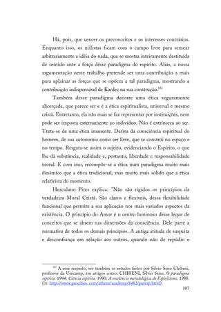 107
Há, pois, que vencer os preconceitos e os interesses contrários.
Enquanto isso, os niilistas ficam com o campo livre para semear
arbitrariamente a idéia do nada, que se mostra inteiramente destituída
de sentido ante a força desse paradigma do espírito. Aliás, a nossa
argumentação neste trabalho pretende ser uma contribuição a mais
para aplainar as forças que se opõem a tal paradigma, mostrando a
contribuição indispensável de Kardec na sua construção.183
Também desse paradigma decorre uma ética seguramente
alicerçada, que parece ser e é a ética espiritualista, universal e mesmo
cristã. Entretanto, ela não mais se faz representar por instituições, nem
pode ser imposta externamente ao indivíduo. Não é extrínseca ao ser.
Trata-se de uma ética imanente. Deriva da consciência espiritual do
homem, de sua autonomia como ser livre, que se constrói no espaço e
no tempo. Resgata-se assim o sujeito, evidenciando o Espírito, o que
lhe dá substância, realidade e, portanto, liberdade e responsabilidade
moral. E com isso, recompõe-se a ética num paradigma muito mais
dinâmico que a ética tradicional, mas muito mais sólido que a ética
relativista do momento.
Herculano Pires explica: "Não são rígidos os princípios da
verdadeira Moral Cristã. São claros e flexíveis, dessa flexibilidade
funcional que permite a sua aplicação nos mais variados aspectos da
existência. O princípio do Amor é o centro luminoso desse leque de
conceitos que se abrem nas dimensões da consciência. Dele parte a
normativa de todos os demais princípios. A antiga atitude de suspeita
e desconfiança em relação aos outros, quando não de repúdio e
183
A esse respeito, ver também os estudos feitos por Silvio Seno Chibeni,
professor da Unicamp, em artigos como: CHIBENI, Silvio Seno. O paradigma
espírita. 1994; Ciência espírita, 1990; A excelência metodológica do Espiritismo, 1988.
(in: http://www.geocities. com/athens/academy/8482/paresp.html).
 