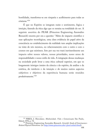 108
hostilidade, transforma-se em simpatia e acolhimento para todas as
criaturas."184
É que no Espírito se integram razão e sentimento, lógica e
intuição, fazendo da ética algo que se enraíza na totalidade do ser. A
seguinte assertiva do PEAR (Princeton Engineering Anomalies
Research) encerra por ora a questão: "Além do impacto científico e
suas aplicações tecnológicas, uma clara evidência do papel ativo da
consciência no estabelecimento da realidade tem amplas implicações
na visão de nós mesmos, no relacionamento com o outro e com o
cosmos em que existimos. Isto por sua vez trará inevitavelmente um
impacto sobre nossos valores, nossas prioridades, nosso senso de
responsabilidade e nosso estilo de vida. A integração dessas mudanças
na sociedade pode levar a uma ética cultural superior, em que os
longamente inimigos irmãos da ciência e do espírito, da análise e da
estética, do intelecto e da intuição e de muitos outros aspectos
subjetivos e objetivos da experiência humana serão reunidos
produtivamente."185
184
PIRES, J. Herculano. Mediunidade. Vida e Comunicação. São Paulo,
Edicel, 1978, p. 74.
185
Princeton Engineering Anomalies Research. Scientific Study of Consciousness-
Related Physical Phenomena. (in: http://www.princeton.edu/~pear/contact.html).
 