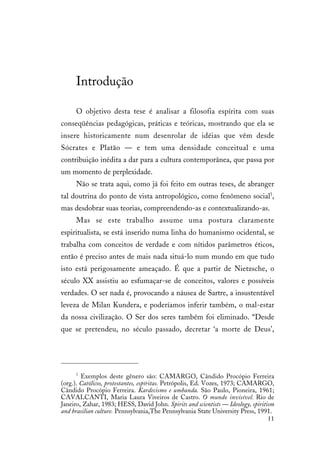 11
Introdução
O objetivo desta tese é analisar a filosofia espírita com suas
conseqüências pedagógicas, práticas e teóricas, mostrando que ela se
insere historicamente num desenrolar de idéias que vêm desde
Sócrates e Platão — e tem uma densidade conceitual e uma
contribuição inédita a dar para a cultura contemporânea, que passa por
um momento de perplexidade.
Não se trata aqui, como já foi feito em outras teses, de abranger
tal doutrina do ponto de vista antropológico, como fenômeno social1
,
mas desdobrar suas teorias, compreendendo-as e contextualizando-as.
Mas se este trabalho assume uma postura claramente
espiritualista, se está inserido numa linha do humanismo ocidental, se
trabalha com conceitos de verdade e com nítidos parâmetros éticos,
então é preciso antes de mais nada situá-lo num mundo em que tudo
isto está perigosamente ameaçado. É que a partir de Nietzsche, o
século XX assistiu ao esfumaçar-se de conceitos, valores e possíveis
verdades. O ser nada é, provocando a náusea de Sartre, a insustentável
leveza de Milan Kundera, e poderíamos inferir também, o mal-estar
da nossa civilização. O Ser dos seres também foi eliminado. “Desde
que se pretendeu, no século passado, decretar ‘a morte de Deus’,
1
Exemplos deste gênero são: CAMARGO, Cândido Procópio Ferreira
(org.). Católicos, protestantes, espíritas. Petrópolis, Ed. Vozes, 1973; CAMARGO,
Cândido Procópio Ferreira. Kardecismo e umbanda. São Paulo, Pioneira, 1961;
CAVALCANTI, Maria Laura Viveiros de Castro. O mundo invisível. Rio de
Janeiro, Zahar, 1983; HESS, David John. Spirits and scientists — Ideology, spiritism
and brasilian culture. Pennsylvania,The Pennsylvania State University Press, 1991.
 