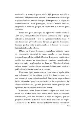 110
confortadora e necessária para o século XXI, podemos aplicá-lo na
releitura da tradição ocidental, em que aliás se enraíza — tradição que
o pós-modernismo pretende derrogar. Reinterpretando as origens e o
desenvolvimento desse paradigma, pode-se melhor firmá-lo,
resgatando os espíritos que por ele trabalharam e os traços que o
compõem.
Parece-nos que o paradigma do espírito veio sendo urdido há
2500 anos, com sua afirmação do sujeito autônomo e livre — porque
radicado na alma imortal — com sua segura racionalidade, aliada à fé
sem fanatismos, propondo acima de tudo um projeto de educação
humana, que faça brotar as potencialidades do homem e o conduza à
felicidade individual e coletiva.
Diluído em diversas doutrinas ou ocultado na laicização recente
do pensamento ocidental, às vezes negadas as suas âncoras
transcendentes pela ingenuidade filosófica de alguns, o paradigma do
espírito tem buscado um conhecimento verdadeiro e manifestado a
crença na ação transformadora do homem. Filósofos, cientistas,
artistas, santos e mártires deram suas contribuições para a teoria e a
prática desse projeto de emancipação humana.
Entretanto, é preciso desentranhar desse universo aquelas idéias
que realmente foram libertadoras, que de fato foram coerentes com
um impulso de transcendência saudável. Trata-se de resgatar-lhes o
brilho, afastando a ganga dos autoritarismos, dos dogmatismos, dos
abusos radicalizadores, que têm justamente servido para que seus
opositores lhes desmereçam a utilidade e o valor.
Parece-nos, assim, haver encontrado alguns fios vitais dessa
trama, nos mestres cujas idéias vamos apenas tocar os contornos
fundamentais, para não perdermos a visão de conjunto, que nos
propomos desenhar. A chave de escolha desses pensadores é o próprio
Kardec que nos dá. Afirma ele que: “Se Sócrates e Platão pressentiram
 