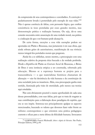 112
da compreensão de seus contemporâneos e concidadãos. A convicção é
paulatinamente levada à posteridade pelo exemplo de suas vidas.”189
Não é apenas coerência de idéias, com persuasão lógica, que confere
consistência às teses postuladas por esses grandes mestres, mas
demonstração prática e realização humana. Ou seja, dá-se uma
conexão necessária entre anunciação de uma verdade moral, sua prática
e a indicação de que o ser humano pode alcançá-la.
De certa forma, exceções a essa vida exemplar podem ser
apontadas em Platão e Rousseau, mas justamente é em suas obras, que
ainda sobram grãos de autoritarismo, manifestação de sua vivência
menos integral dos portulados morais que pregavam.
Ainda há a se sublinhar, nesses mestres, a preocupação com uma
realização coletiva da proposta ética buscada e da verdade proferida.
Desde a República de Platão ao Contrato Social de Rousseau, o Reino
de Deus é uma instância utópica a ser construída, sobretudo pela
educação. Mesmo se a esperança humana se projeta para a
transcendência — o que materialistas históricos chamariam de
alienação — não há desistência da vida humana e da constituição de
uma sociedade justa na imanência. Aliás, essa preocupação ganha mais
sentido, iluminada pela visão de eternidade, pelo menos nas teorias
aqui estudadas.
Não será obviamente possível o exame aprofundado de cada uma
dessas personalidades, com suas idéias, pois que se trata de resgatar as
suas contribuições para a elaboração desse paradigma do espírito, que
ora se nos impõe. Interessa-nos principalmente apalpar os aspectos
mencionados, buscando os valores que devemos fazer valer frente ao
niilismo contemporâneo e que orientem uma prática pedagógica
coerente e eficaz para a meta última da felicidade humana. Invocamos
189
CORNFORD, Francis Mcdonald. Antes e depois de Sócrates. São Paulo,
Princípio Editora, 1994, p.44.
 