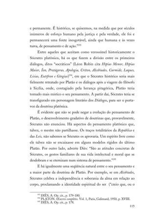 115
e permanente. É histórico, se quisermos, na medida que por séculos
inúmeros de esforço humano pela justiça e pela verdade, ele foi e
permanecerá uma fonte inesgotável, ainda que humana e às vezes
turva, de pensamento e de ação.”193
Entre aqueles que aceitam como verossímel historicamente o
Sócrates platônico, há os que fazem a divisão entre os primeiros
diálogos, ditos “socráticos” (Léon Robin cita Hípias Menor, Hípias
Maior, Íon, Protágoras, Apologia, Críton, Alcebíades, Carmide, Laques,
Lisias, Eutífron e Górgias)194
, em que o Sócrates histórico seria mais
fielmente retratado por Platão e os diálogos após a viagem do filósofo
à Sicília, onde, contagiado pela herança pitagórica, Platão teria
tornado mais místico o seu pensamento. A partir daí, Sócrates teria se
transfigurado em personagem literário dos Diálogos, para ser o porta-
voz da doutrina platônica.
É evidente que não se pode negar a evolução do pensamento de
Platão, o desenvolvimento gradativo de doutrinas que, provavelmente,
Sócrates não enunciou. Há aspectos do pensamento platônico que,
talvez, o mestre não partilhasse. Os traços totalitários da República e
das Leis, não sabemos se Sócrates os aprovaria. Um espírito livre como
ele talvez não se encaixasse em alguns modelos rígidos do último
Platão. Por outro lado, adverte Diès: “São as atitudes concretas de
Sócrates, os gestos familiares de sua vida intelectual e moral que se
desdobram e se eternizam num sistema de pensamento.”195
E há igualmente uma seqüência natural entre o seu pensamento e
a maior parte da doutrina de Platão. Por exemplo, se em Alcebíades,
Sócrates celebra a independência e soberania da alma em relação ao
corpo, proclamando a identidade espiritual do ser (“creio que, ou o
193
DIÈS, A. Op. cit., p. 179-180.
194
PLATON. Œuvres complètes. Vol. 1, Paris, Galimard, 1950, p. XVIII.
195
DIÈS, A. Op. cit., p. 178.
 