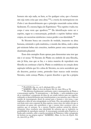 116
homem não seja nada, ou bem, se for qualquer coisa, que o homem
não seja outra coisa que uma alma."196
), a teoria da metempsicose em
Fedon é um desenvolvimento que o princípio enunciado acima tolera
facilmente. É a mesma lógica do Espiritismo: “Teu espírito é tudo; teu
corpo é uma veste que apodrece.”197
Da identificação entre ser e
espírito, segue-se a reencarnação, podendo o espírito habitar vários
corpos, em sucessivas existências e nunca perder a sua identidade.198
Se Sócrates busca um conceito de verdade, imanente na alma
humana, extraindo-o pela maiêutica, o mundo das idéias, onde a alma
pré-existente bebeu tais conceitos, também parece uma conseqüência
doutrinária plausível.
Esses dois exemplos ficam apenas para demonstrar uma tese que
não é só nossa: “O Sócrates de Platão era símbolo de uma filosofia,
não já feita, mas que se faz, e a única maneira de reproduzir esta
filosofia era continuar a fazê-la. Platão se estabeleceu no coração desta
aspiração infinita que foi a alma de Sócrates, na curva ascendente que
ele descreve, praticar cortes, pretender fazer marcas onde termina
Sócrates, onde começa Platão, é querer dissolver o que faz a própria
196
PLATON. Op. cit., vol. I, Alcebiade,130 c, p. 243.
197
KARDEC, Allan. Le livre des Esprits. Ed. cit., item 196 a, p. 94.
198
Há diferença fundamental, entretanto, entre a metempsicose de Platão e
a reencarnação espírita. “A metempsicose — diz Kardec — seria verdadeira se por
ela se entendesse a progressão da alma de um estado inferior para um superior,
realizando os desenvolvimentos que transformariam a sua natureza, mas é falsa no
sentido de transmigração direta do animal para o homem e vice-versa, o que
implicaria a idéia de uma retrogradação ou de fusão. Ora, não podendo realizar-se
essa fusão entre seres corporais de duas espécies, temos nisso um indício de que se
encontram em graus não assimiláveis e que o mesmo deve acontecer com os
espíritos que os animam. Se o mesmo Espírito pudesse animá-los alterna-
tivamente, disso resultaria uma identidade de natureza que se traduziria na
possibilidade de reprodução material. A reencarnação ensinada pelos Espíritos se
funda, pelo contrário, sobre a marcha ascendente da Natureza e sobre a progressão
do homem na sua própria espécie." (KARDEC, Allan. Le livre des Esprits. Ed.
cit., item 613, p. 279).
 