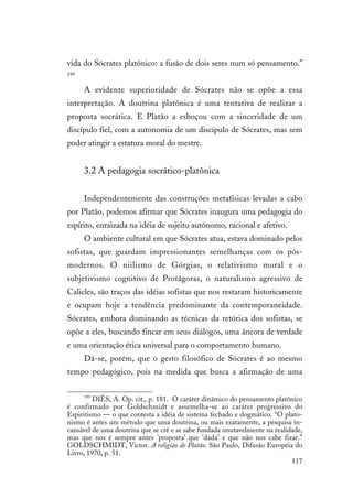 117
vida do Sócrates platônico: a fusão de dois seres num só pensamento.”
199
A evidente superioridade de Sócrates não se opõe a essa
interpretação. A doutrina platônica é uma tentativa de realizar a
proposta socrática. E Platão a esboçou com a sinceridade de um
discípulo fiel, com a autonomia de um discípulo de Sócrates, mas sem
poder atingir a estatura moral do mestre.
3.2 A pedagogia socrático-platônica
Independentemente das construções metafísicas levadas a cabo
por Platão, podemos afirmar que Sócrates inaugura uma pedagogia do
espírito, enraizada na idéia de sujeito autônomo, racional e afetivo.
O ambiente cultural em que Sócrates atua, estava dominado pelos
sofistas, que guardam impressionantes semelhanças com os pós-
modernos. O niilismo de Górgias, o relativismo moral e o
subjetivismo cognitivo de Protágoras, o naturalismo agressivo de
Calicles, são traços das idéias sofistas que nos restaram historicamente
e ocupam hoje a tendência predominante da contemporaneidade.
Sócrates, embora dominando as técnicas da retórica dos sofistas, se
opõe a eles, buscando fincar em seus diálogos, uma âncora de verdade
e uma orientação ética universal para o comportamento humano.
Dá-se, porém, que o gesto filosófico de Sócrates é ao mesmo
tempo pedagógico, pois na medida que busca a afirmação de uma
199
DIÈS, A. Op. cit., p. 181. O caráter dinâmico do pensamento platônico
é confirmado por Goldschmidt e assemelha-se ao caráter progressivo do
Espiritismo — o que contesta a idéia de sistema fechado e dogmático. “O plato-
nismo é antes um método que uma doutrina, ou mais exatamente, a pesquisa in-
cansável de uma doutrina que se crê e se sabe fundada imutavelmente na realidade,
mas que nos é sempre antes 'proposta' que 'dada' e que não nos cabe fixar.”
GOLDSCHMIDT, Victor. A religião de Platão. São Paulo, Difusão Européia do
Livro, 1970, p. 51.
 