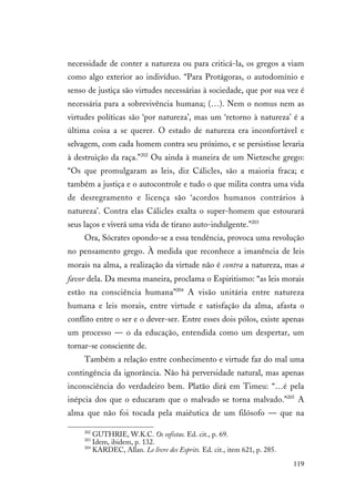 119
necessidade de conter a natureza ou para criticá-la, os gregos a viam
como algo exterior ao indivíduo. “Para Protágoras, o autodomínio e
senso de justiça são virtudes necessárias à sociedade, que por sua vez é
necessária para a sobrevivência humana; (…). Nem o nomus nem as
virtudes políticas são ‘por natureza’, mas um ‘retorno à natureza’ é a
última coisa a se querer. O estado de natureza era inconfortável e
selvagem, com cada homem contra seu próximo, e se persistisse levaria
à destruição da raça.”202
Ou ainda à maneira de um Nietzsche grego:
“Os que promulgaram as leis, diz Cálicles, são a maioria fraca; e
também a justiça e o autocontrole e tudo o que milita contra uma vida
de desregramento e licença são ‘acordos humanos contrários à
natureza’. Contra elas Cálicles exalta o super-homem que estourará
seus laços e viverá uma vida de tirano auto-indulgente.”203
Ora, Sócrates opondo-se a essa tendência, provoca uma revolução
no pensamento grego. À medida que reconhece a imanência de leis
morais na alma, a realização da virtude não é contra a natureza, mas a
favor dela. Da mesma maneira, proclama o Espiritismo: “as leis morais
estão na consciência humana”204
A visão unitária entre natureza
humana e leis morais, entre virtude e satisfação da alma, afasta o
conflito entre o ser e o dever-ser. Entre esses dois pólos, existe apenas
um processo — o da educação, entendida como um despertar, um
tornar-se consciente de.
Também a relação entre conhecimento e virtude faz do mal uma
contingência da ignorância. Não há perversidade natural, mas apenas
inconsciência do verdadeiro bem. Platão dirá em Timeu: “…é pela
inépcia dos que o educaram que o malvado se torna malvado.”205
A
alma que não foi tocada pela maiêutica de um filósofo — que na
202
GUTHRIE, W.K.C. Os sofistas. Ed. cit., p. 69.
203
Idem, ibidem, p. 132.
204
KARDEC, Allan. Le livre des Esprits. Ed. cit., item 621, p. 285.
 
