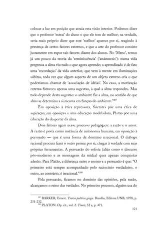 121
colocar a luz em posição que atraia esta visão interior. Podemos dizer
que o professor ‘extrai’ do aluno o que ele tem de melhor; na verdade,
seria mais próprio dizer que este ‘melhor’ aparece por si, reagindo à
presença de certos fatores externos, e que a arte do professor consiste
justamente em expor tais fatores diante dos alunos. No ‘Meno’, temos
já um pouco da teoria da ‘reminiscência’ (‘anámnesis’): numa vida
pregressa a alma viu tudo o que agora aprende; o aprendizado é de fato
uma ‘recordação’ da vida anterior, que vem à mente em iluminações
súbitas, toda vez que algum aspecto de um objeto externo cria o que
poderíamos chamar de ‘associação de idéias’. No caso, a motivação
externa forneceu apenas uma sugestão, à qual a alma respondeu. Mas
tudo depende desta sugestão: o ambiente faz a alma, no sentido de que
alma se determina a si mesma em função do ambiente.”207
Em oposição à ética repressora, Sócrates põe uma ética de
aspiração; em oposição a uma educação modeladora, Platão põe uma
educação do despertar da alma.
Dois fatores agem nesse processo pedagógico: a razão e o amor.
A razão é posta como instância de autonomia humana, em oposição à
persuasão — que é uma forma de domínio irracional. O diálogo
racional procura fazer o outro pensar por si, chegar à verdade com suas
próprias ferramentas. A persuasão do sofista (aliás como o discurso
pós-moderno e as mensagens da mídia) quer apenas conquistar
adesão. Para Platão, a diferença entre o ensino e a persuasão é que: “O
primeiro está sempre acompanhado pelo raciocínio verdadeiro, o
outro, ao contrário, é irracional.”208
Pela persuasão, ficamos no domínio das opiniões, pela razão,
alcançamos o reino das verdades. No primeiro processo, alguém usa do
207
BARKER, Ernest. Teoria política grega. Brasília, Editora UNB, 1978, p.
231-232.
208
PLATON. Op. cit., vol. 2. Timée, 52 a, p. 471.
 
