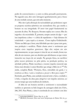 122
poder do convencimento e o outro se deixa persuadir passivamente.
No segundo caso, dois seres interagem igualitariamente, para a busca
de uma verdade comum, que está neles imanente.
Mas não é pela afirmação da racionalidade que poderíamos supor
na proposta socrático-platônica um racionalismo frio, que mutila o
homem na sua integridade. O amor tem papel fundamental na
ascensão da alma. No Banquete, Sócrates explica ser o amor, filho do
engenho e da necessidade. É, portanto, sempre carente de algo — por
isso impulsiona a alma — e cheio de expedientes — hoje diríamos de
criatividade — para suprir a si mesmo. Como explica Goldschmidt:
“Existe um Belo que é bom, uma felicidade que não é posse nem gozo,
mas produção e sacrifício. Platão chama amor o sentimento que
inspira esses impulsos generosos. Que eles surjam em nós
espontaneamente, ou que nasçam à vista de um ser amado, levam-nos
além de nós mesmos, para um absoluto que advinhamos ou que vemos
transcrito nos traços do ser amado. Na geração física, no sacrifício
pelos nossos próximos ou pela pátria, na produção poética, na
atividade política, Platão reconhece o mesmo impulso essencial cuja
forma mais elevada é o amor filosófico que atinge o Belo em si.”209
Ou
ainda, completa Reale: “Portanto, Eros, entendido em geral, é a
tendência ao Bem, é antes a tendência a possuir o Bem para sempre.”210
Existindo, para Platão, uma unidade essencial entre o bem, a verdade e
o belo, o impulso da alma para atingi-la é um impulso amoroso, ao
mesmo tempo que uma tendência do intelecto.
A idéia de um homem movido a sentimento e racionalidade
também se apresenta na bela imagem da carruagem alada (em Fedro,
246, 247). Para Platão, a alma é constituída de um cocheiro com dois
209
GOLDSCHMIDT, Victor. Op. cit., p. 28.
210
REALE, Giovanni. Para uma nova interpretação de Platão. Ed. cit., p.
352.
 