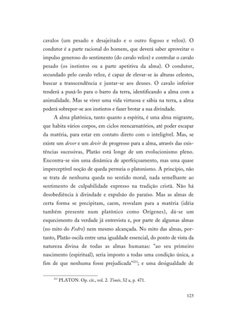 123
cavalos (um pesado e desajeitado e o outro fogoso e veloz). O
condutor é a parte racional do homem, que deverá saber aproveitar o
impulso generoso do sentimento (do cavalo veloz) e controlar o cavalo
pesado (os instintos ou a parte apetitiva da alma). O condutor,
secundado pelo cavalo veloz, é capaz de elevar-se às alturas celestes,
buscar a transcendência e juntar-se aos deuses. O cavalo inferior
tenderá a puxá-lo para o barro da terra, identificando a alma com a
animalidade. Mas se viver uma vida virtuosa e sábia na terra, a alma
poderá sobrepor-se aos instintos e fazer brotar a sua divindade.
A alma platônica, tanto quanto a espírita, é uma alma migrante,
que habita vários corpos, em ciclos reencarnatórios, até poder escapar
da matéria, para estar em contato direto com o inteligível. Mas, se
existe um dever e um devir de progresso para a alma, através das exis-
tências sucessivas, Platão está longe de um evolucionismo pleno.
Encontra-se sim uma dinâmica de aperfeiçoamento, mas uma quase
imperceptível noção de queda permeia o platonismo. A princípio, não
se trata de nenhuma queda no sentido moral, nada semelhante ao
sentimento de culpabilidade expresso na tradição cristã. Não há
desobediência à divindade e expulsão do paraíso. Mas as almas de
certa forma se precipitam, caem, resvalam para a matéria (idéia
também presente num platônico como Orígenes), dá-se um
esquecimento da verdade já entrevista e, por parte de algumas almas
(no mito do Fedro) nem mesmo alcançada. No mito das almas, por-
tanto, Platão oscila entre uma igualdade essencial, do ponto de vista da
natureza divina de todas as almas humanas: "ao seu primeiro
nascimento (espiritual), seria imposto a todas uma condição única, a
fim de que nenhuma fosse prejudicada"211
; e uma desigualdade de
211
PLATON. Op. cit., vol. 2. Timée, 52 a, p. 471.
 