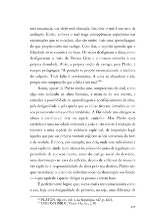125
está encarnada, sua visão está ofuscada. Escolher o mal é um erro de
avaliação. Então, embora o mal traga conseqüências expiatórias nas
encarnações que se sucedem, elas são muito mais uma aprendizagem
do que propriamente um castigo. Com elas, o espírito aprende que a
felicidade só se encontra no bem. Os vícios desfiguram a alma, como
desfiguraram o rosto de Dorian Gray e a tornam estranha à sua
própria divindade. Aliás, a própria noção de castigo, para Platão, é
sempre pedagógica. “A punição se propõe essencialmente a melhora
do culpado. Toda falta é involuntária. A alma se abandona a ela,
porque não compreende que a falta é um mal.”213
Assim, apesar de Platão revelar uma compreensão do mal, como
algo não radicado na alma humana, à maneira de seu mestre, e
entender a possibilidade de aprendizagem e aperfeiçoamento da alma,
pela desigualdade e pela queda que as almas tiveram, introduz-se em
seu pensamento uma sombra totalitária. A Divindade não obrigou as
almas a escolherem este ou aquele caminho. Mas Platão quer
estabelecer uma sociedade ordenada e justa e não resiste à tentação de
recorrer a uma espécie de violência espiritual, de imposição legal
àqueles que por sua própria vontade rejeitam as leis universais do bem
e da verdade. Embora, por exemplo, nas Leis, onde esse radicalismo é
mais explícito, ainda tente atenuá-lo, colocando antes da legislação um
preâmbulo de convencimento, antes do castigo social do desviado,
uma doutrinação na casa da reflexão; depois de enfatizar de maneira
tão explícita a responsabilidade da alma pelo seu destino, Platão não
quer reconhecer o direito do indivíduo social de descumprir sua função
— o que equivale a querer obrigar as pessoas a serem boas.
É perfeitamente lógico que, numa teoria reencarnacionista como
a sua, haja uma desigualdade de percurso, ou seja, uma diferença de
212
PLATON. Op. cit., vol. 1, La République, 617, p. 1235.
213
GOLDSCHMIDT, Victor. Op. cit., p. 80
 