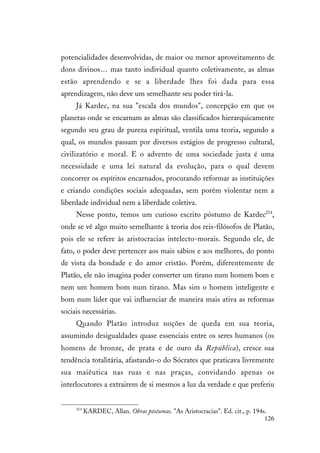 126
potencialidades desenvolvidas, de maior ou menor aproveitamento de
dons divinos… mas tanto individual quanto coletivamente, as almas
estão aprendendo e se a liberdade lhes foi dada para essa
aprendizagem, não deve um semelhante seu poder tirá-la.
Já Kardec, na sua "escala dos mundos", concepção em que os
planetas onde se encarnam as almas são classificados hierarquicamente
segundo seu grau de pureza espiritual, ventila uma teoria, segundo a
qual, os mundos passam por diversos estágios de progresso cultural,
civilizatório e moral. E o advento de uma sociedade justa é uma
necessidade e uma lei natural da evolução, para o qual devem
concorrer os espíritos encarnados, procurando reformar as instituições
e criando condições sociais adequadas, sem porém violentar nem a
liberdade individual nem a liberdade coletiva.
Nesse ponto, temos um curioso escrito póstumo de Kardec214
,
onde se vê algo muito semelhante à teoria dos reis-filósofos de Platão,
pois ele se refere às aristocracias intelecto-morais. Segundo ele, de
fato, o poder deve pertencer aos mais sábios e aos melhores, do ponto
de vista da bondade e do amor cristão. Porém, diferentemente de
Platão, ele não imagina poder converter um tirano num homem bom e
nem um homem bom num tirano. Mas sim o homem inteligente e
bom num líder que vai influenciar de maneira mais ativa as reformas
sociais necessárias.
Quando Platão introduz noções de queda em sua teoria,
assumindo desigualdades quase essenciais entre os seres humanos (os
homens de bronze, de prata e de ouro da República), cresce sua
tendência totalitária, afastando-o do Sócrates que praticava livremente
sua maiêutica nas ruas e nas praças, convidando apenas os
interlocutores a extrairem de si mesmos a luz da verdade e que preferiu
214
KARDEC, Allan. Obras póstumas. "As Aristocracias". Ed. cit., p. 194s.
 