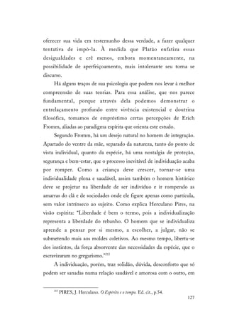 127
oferecer sua vida em testemunho dessa verdade, a fazer qualquer
tentativa de impô-la. À medida que Platão enfatiza essas
desigualdades e crê menos, embora momentaneamente, na
possibilidade de aperfeiçoamento, mais intolerante seu torna se
discurso.
Há alguns traços de sua psicologia que podem nos levar à melhor
compreensão de suas teorias. Para essa análise, que nos parece
fundamental, porque através dela podemos demonstrar o
entrelaçamento profundo entre vivência existencial e doutrina
filosófica, tomamos de empréstimo certas percepções de Erich
Fromm, aliadas ao paradigma espírita que orienta este estudo.
Segundo Fromm, há um desejo natural no homem de integração.
Apartado do ventre da mãe, separado da natureza, tanto do ponto de
vista individual, quanto da espécie, há uma nostalgia de proteção,
segurança e bem-estar, que o processo inevitável de individuação acaba
por romper. Como a criança deve crescer, tornar-se uma
individualidade plena e saudável, assim também o homem histórico
deve se projetar na liberdade de ser indivíduo e ir rompendo as
amarras do clã e de sociedades onde ele figure apenas como partícula,
sem valor intrínseco ao sujeito. Como explica Herculano Pires, na
visão espírita: “Liberdade é bem o termo, pois a individualização
representa a liberdade do rebanho. O homem que se individualiza
aprende a pensar por si mesmo, a escolher, a julgar, não se
submetendo mais aos moldes coletivos. Ao mesmo tempo, liberta-se
dos instintos, da força absorvente das necessidades da espécie, que o
escravizaram no gregarismo.”215
A individuação, porém, traz solidão, dúvida, desconforto que só
podem ser sanadas numa relação saudável e amorosa com o outro, em
215
PIRES, J. Herculano. O Espírito e o tempo. Ed. cit., p.54.
 