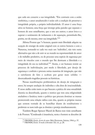 128
que cada um conserve a sua integridade. “Em contraste com a união
simbiótica, o amor amadurecido é união sob a condição de preservar a
integridade própria, a própria individualidade. O amor é uma força
ativa no homem; uma força que irrompe pelas paredes que separam o
homem de seus semelhantes, que o une aos outros; o amor leva-o a
superar o sentimento de isolamento e de separação, permitindo-lhe,
porém, ser ele mesmo, reter sua integridade.”216
Afirma Fromm que “o homem, quanto mais liberdade adquire na
acepção de emergir da união original com os outros homens e com a
Natureza, tornando-se cada vez mais um ‘indivíduo’, não tem outra
alternativa que não a de unir-se ao mundo na espontaneidade do amor
e do trabalho produtivo, ou de procurar uma espécie de segurança por
meio de vínculos com o mundo que lhe destruam a liberdade e a
integridade do seu eu individual.”217
Assim, o ser humano resiste ao
processo de individuação, por medo à liberdade, por desejo de
segurança e conforto e procura outras maneiras de integração, que não
o satisfazem de fato e acabam por gerar mais solidão —
desencadeando tragédias pessoais ou históricas.
Nessas manifestações problemáticas do desejo de integração e
amor, há sempre anulação do indivíduo e alta dose de irracionalidade.
E nesse atalho estão tanto os que buscam a prática de uma sexualidade
doentia ou desenfreada, quanto o místico que tem uma religiosidade
anuladora e fanática; tanto o político que procura dominar as massas
promovendo uma relação sádica com elas, quanto as próprias massas
que sentem vontade de se humilhar diante do totalitarismo e
perderem-se num todo que as domine e proteja simultaneamente.
Também Roque Spencer Maciel de Barros tem visão semelhante
à de Fromm: “Condenado à imanência, nesta o homem se descobre de
216
FROMM, Erich. A arte de amar. Belo Horizonte, Itatiaia, 1964, p. 37.
217
FROMM, Erich. O medo à liberdade. Ed. cit., p. 28.
 