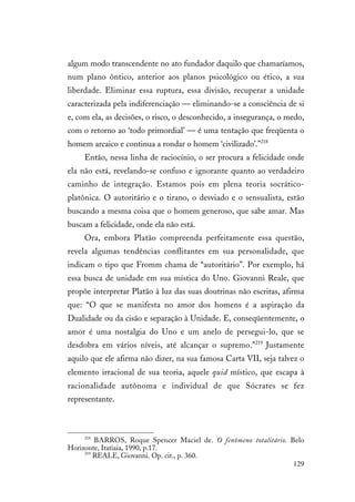 129
algum modo transcendente no ato fundador daquilo que chamaríamos,
num plano ôntico, anterior aos planos psicológico ou ético, a sua
liberdade. Eliminar essa ruptura, essa divisão, recuperar a unidade
caracterizada pela indiferenciação — eliminando-se a consciência de si
e, com ela, as decisões, o risco, o desconhecido, a insegurança, o medo,
com o retorno ao ‘todo primordial’ — é uma tentação que freqüenta o
homem arcaico e continua a rondar o homem ‘civilizado’.”218
Então, nessa linha de raciocínio, o ser procura a felicidade onde
ela não está, revelando-se confuso e ignorante quanto ao verdadeiro
caminho de integração. Estamos pois em plena teoria socrático-
platônica. O autoritário e o tirano, o desviado e o sensualista, estão
buscando a mesma coisa que o homem generoso, que sabe amar. Mas
buscam a felicidade, onde ela não está.
Ora, embora Platão compreenda perfeitamente essa questão,
revela algumas tendências conflitantes em sua personalidade, que
indicam o tipo que Fromm chama de “autoritário”. Por exemplo, há
essa busca de unidade em sua mística do Uno. Giovanni Reale, que
propõe interpretar Platão à luz das suas doutrinas não escritas, afirma
que: “O que se manifesta no amor dos homens é a aspiração da
Dualidade ou da cisão e separação à Unidade. E, conseqüentemente, o
amor é uma nostalgia do Uno e um anelo de persegui-lo, que se
desdobra em vários níveis, até alcançar o supremo.”219
Justamente
aquilo que ele afirma não dizer, na sua famosa Carta VII, seja talvez o
elemento irracional de sua teoria, aquele quid místico, que escapa à
racionalidade autônoma e individual de que Sócrates se fez
representante.
218
BARROS, Roque Spencer Maciel de. O fenômeno totalitário. Belo
Horizonte, Itatiaia, 1990, p.17.
219
REALE, Giovanni. Op. cit., p. 360.
 