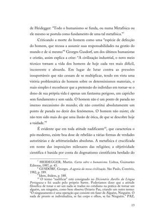 13
de Heidegger: “Todo o humanismo se funda, ou numa Metafísica ou
ele mesmo se postula como fundamento de uma tal metafísica.”7
Criticando a morte do homem como uma “espécie de defecção
do homem, que recusa a assumir suas responsabilidades na gestão do
mundo e de si mesmo”8
Georges Gusdorf, um dos últimos humanistas
e cristão, assim explica a crise: “A civilização industrial, o novo meio
técnico tornam a vida dos homens de hoje cada vez mais difícil,
incoerente e absurda. Em lugar de lutar contra as pressões
insuportáveis que não cessam de se multiplicar, tendo em vista uma
vitória problemática do homem sobre os determinismos materiais, o
mais simples é reconhecer que a pretensão do indivíduo em tornar-se o
dono de sua própria vida é apenas um fantasma perigoso, um capricho
sem fundamento e sem saída. O homem não é um ponto de parada no
imenso mecanismo do mundo; ele não constitui absolutamente um
ponto de parada no devir dos fenômenos. O homem não existe; ele
não tem sido mais do que uma ilusão de ótica, de que se descobre hoje
a vaidade.”9
É evidente que em toda atitude nadificante10
, que caracteriza o
pós-moderno, existe boa dose de rebelião a várias formas de verdades
autoritárias e de arbitrariedades absolutas. A metafísica é crucificada
em nome das imposições milenares das religiões; a objetividade
científica é banida por conta do dogmatismo cientificista herdado do
7
HEIDEGGER, Martin. Carta sobre o humanismo. Lisboa, Guimarães
Editoras, 1987, p. 43.
8
GUSDORF, Georges. A agonia da nossa civilização. São Paulo, Convívio,
1982, p. 189.
9
Idem, ibidem, p. 188.
10
O termo “nadificar” está consignado no Dicionário Aurélio da Língua
Portuguesa e foi usado pelo próprio Sartre. Poderíamos dizer que a atitude
filosófica de tonar o ser um nada se traduz no cotidiano na prática de tornar um
alguém, um ninguém, como bem observa Octavio Paz, criando um outro termo:
“O ningueamento é uma operação que consiste em fazer de Alguém, Ninguém. O
nada de pronto se individualiza, se faz corpo e olhos, se faz Ninguém.” PAZ,
 