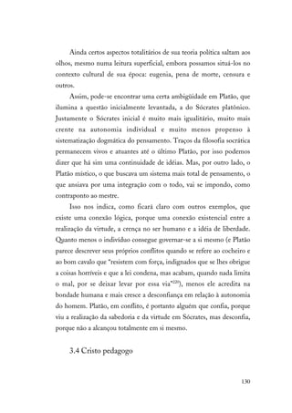 130
Ainda certos aspectos totalitários de sua teoria política saltam aos
olhos, mesmo numa leitura superficial, embora possamos situá-los no
contexto cultural de sua época: eugenia, pena de morte, censura e
outros.
Assim, pode-se encontrar uma certa ambigüidade em Platão, que
ilumina a questão inicialmente levantada, a do Sócrates platônico.
Justamente o Sócrates inicial é muito mais igualitário, muito mais
crente na autonomia individual e muito menos propenso à
sistematização dogmática do pensamento. Traços da filosofia socrática
permanecem vivos e atuantes até o último Platão, por isso podemos
dizer que há sim uma continuidade de idéias. Mas, por outro lado, o
Platão místico, o que buscava um sistema mais total de pensamento, o
que ansiava por uma integração com o todo, vai se impondo, como
contraponto ao mestre.
Isso nos indica, como ficará claro com outros exemplos, que
existe uma conexão lógica, porque uma conexão existencial entre a
realização da virtude, a crença no ser humano e a idéia de liberdade.
Quanto menos o indivíduo consegue governar-se a si mesmo (e Platão
parece descrever seus próprios conflitos quando se refere ao cocheiro e
ao bom cavalo que “resistem com força, indignados que se lhes obrigue
a coisas horríveis e que a lei condena, mas acabam, quando nada limita
o mal, por se deixar levar por essa via”220
), menos ele acredita na
bondade humana e mais cresce a desconfiança em relação à autonomia
do homem. Platão, em conflito, é portanto alguém que confia, porque
viu a realização da sabedoria e da virtude em Sócrates, mas desconfia,
porque não a alcançou totalmente em si mesmo.
3.4 Cristo pedagogo
 