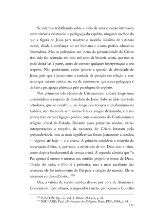 131
Se estamos trabalhando sobre a idéia de uma conexão intrínseca
entre vivência existencial e pedagogia do espírito, ninguém melhor do
que a figura de Jesus para mostrar o modelo máximo de estatura
moral, aliada à confiança no ser humano e a uma prática educativa
libertadora. Mas as polêmicas em torno da personalidade do Cristo
têm sido tão acirradas em dois mil anos de história cristã, que não se
pode deixá-las à parte, antes de aventar qualquer interpretação a seu
respeito. Não poderíamos assim ignorar a questão da divindade de
Jesus, pois que é justamente a tomada de posição em relação a esse
tema que vai nos colocar na via de demonstrar que a sua pedagogia é
de fato a pedagogia pleiteada pelo paradigma do espírito.
Nos primeiros três séculos de Cristianismo, andava longe uma
unanimidade a respeito da divindade de Jesus. Sabe-se aliás que toda
ortodoxia, que se constituiu ao longo dos tempos e predominou na
história, não foi aceita sem muitas lutas e sangue derramado, e a sua
vitória teve estreita ligação política com a ascensão do Cristianismo a
religião oficial do Estado. Durante esses primeiros séculos, várias
interpretações a respeito da natureza do Cristo lutaram pela
preponderância, mas as mais significativas foram justamente a católica
— vigente até hoje — e a ariana. A primeira considera o mistério da
encarnação divina, e, portanto, a existência de um Deus uno e trino,
como dogma fundamental da crença cristã. A segunda admitia que “o
Pai apenas é eterno e merece em sentido próprio o nome de Deus.
Tirado do nada, o filho é a primeira, mas a mais excelente das
criaturas; ele foi instrumento do Pai para a criação do mundo. Ele se
encarnou em Jesus Cristo…”221
Ora, a vitória da versão católica deu-se por obra de Atanásio e
Constantino. Este último, o imperador cristão, patrocinou o Concílio
220
PLATON. Op. cit., vol. 2. Phèdre, 254 a, b, p. 45.
221
POUPARD, Paul. Dictionnaire des Religions. Paris, PUF, 1984, p. 94.
 