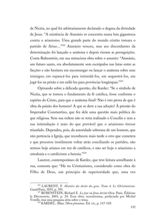 132
de Nicéia, no qual foi arbitrariamente declarado o dogma da divindade
de Jesus. “A existência de Atanásio se concentra numa luta gigantesca
contra o arianismo. Uma grande parte do mundo cristão tomara o
partido de Arius…”222
Atanásio venceu, mas aos discordantes da
determinação foi lançado o anátema e depois vieram as perseguições.
Conta Rubenstein, em sua minuciosa obra sobre o assunto: “Atanásio,
um futuro santo, era absolutamente sem escrúpulos nas lutas entre as
facções e não hesitava em excomungar ou lançar o anátema sobre seus
inimigos; em espancá-los para intimidá-los, em sequestrá-los, em
jogá-los na prisão e em exilá-los para províncias longínquas.”223
Opinando sobre a delicada questão, diz Kardec: “Se o símbolo de
Nicéia, que se tornou o fundamento da fé católica, fosse conforme o
espírito do Cristo, para que o anátema final? Não é isto prova de que é
obra da paixão dos homens? A que se deve a sua adoção? À pressão do
Imperador Constantino, que fez dele uma questão mais política do
que religiosa. Sem sua ordem não se teria realizado o Concílio e sem a
sua intimidação é mais do que provável que o arianismo tivesse
triunfado. Dependeu, pois, da autoridade soberana de um homem, que
não pertencia à Igreja, que reconheceu mais tarde o erro que cometera
e que procurou inutilmente voltar atrás conciliando os partidos, não
sermos hoje arianos em vez de católicos, e não ser hoje o arianismo a
ortodoxia e o catolicismo a heresia.”224
Laurent, contemporâneo de Kardec, que teve leitura semelhante à
sua, comenta que: “Há no Cristianismo, considerado como obra do
Filho de Deus, um princípio de superioridade que, uma vez
222
LAURENT, F. Histoire des droits des gens. Tome 4. Le Christianisme.
Gand/Paris, 1855, p. 395.
223
RUBENSTEIN, Richard E. Le jour où Jésus devint Dieu. Paris, Éditions
la Découverte, 2001, p. 24. Essa obra, recentíssima, prefaciada por Michel
Vovelle, traz uma pesquisa séria sobre o tema.
224
KARDEC, Allan. Obras póstumas. Ed. cit., p. 117-118.
 