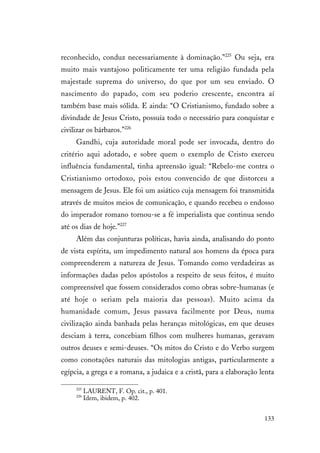 133
reconhecido, conduz necessariamente à dominação.”225
Ou seja, era
muito mais vantajoso politicamente ter uma religião fundada pela
majestade suprema do universo, do que por um seu enviado. O
nascimento do papado, com seu poderio crescente, encontra aí
também base mais sólida. E ainda: “O Cristianismo, fundado sobre a
divindade de Jesus Cristo, possuía todo o necessário para conquistar e
civilizar os bárbaros.”226
Gandhi, cuja autoridade moral pode ser invocada, dentro do
critério aqui adotado, e sobre quem o exemplo de Cristo exerceu
influência fundamental, tinha apreensão igual: “Rebelo-me contra o
Cristianismo ortodoxo, pois estou convencido de que distorceu a
mensagem de Jesus. Ele foi um asiático cuja mensagem foi transmitida
através de muitos meios de comunicação, e quando recebeu o endosso
do imperador romano tornou-se a fé imperialista que continua sendo
até os dias de hoje.”227
Além das conjunturas políticas, havia ainda, analisando do ponto
de vista espírita, um impedimento natural aos homens da época para
compreenderem a natureza de Jesus. Tomando como verdadeiras as
informações dadas pelos apóstolos a respeito de seus feitos, é muito
compreensível que fossem considerados como obras sobre-humanas (e
até hoje o seriam pela maioria das pessoas). Muito acima da
humanidade comum, Jesus passava facilmente por Deus, numa
civilização ainda banhada pelas heranças mitológicas, em que deuses
desciam à terra, concebiam filhos com mulheres humanas, geravam
outros deuses e semi-deuses. “Os mitos do Cristo e do Verbo surgem
como conotações naturais das mitologias antigas, particularmente a
egípcia, a grega e a romana, a judaica e a cristã, para a elaboração lenta
225
LAURENT, F. Op. cit., p. 401.
226
Idem, ibidem, p. 402.
 