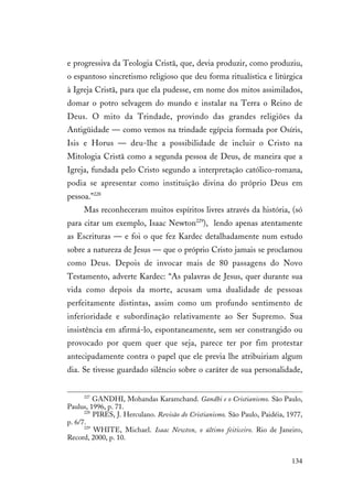 134
e progressiva da Teologia Cristã, que, devia produzir, como produziu,
o espantoso sincretismo religioso que deu forma ritualística e litúrgica
à Igreja Cristã, para que ela pudesse, em nome dos mitos assimilados,
domar o potro selvagem do mundo e instalar na Terra o Reino de
Deus. O mito da Trindade, provindo das grandes religiões da
Antigüidade — como vemos na trindade egípcia formada por Osíris,
Isis e Horus — deu-lhe a possibilidade de incluir o Cristo na
Mitologia Cristã como a segunda pessoa de Deus, de maneira que a
Igreja, fundada pelo Cristo segundo a interpretação católico-romana,
podia se apresentar como instituição divina do próprio Deus em
pessoa.”228
Mas reconheceram muitos espíritos livres através da história, (só
para citar um exemplo, Isaac Newton229
), lendo apenas atentamente
as Escrituras — e foi o que fez Kardec detalhadamente num estudo
sobre a natureza de Jesus — que o próprio Cristo jamais se proclamou
como Deus. Depois de invocar mais de 80 passagens do Novo
Testamento, adverte Kardec: “As palavras de Jesus, quer durante sua
vida como depois da morte, acusam uma dualidade de pessoas
perfeitamente distintas, assim como um profundo sentimento de
inferioridade e subordinação relativamente ao Ser Supremo. Sua
insistência em afirmá-lo, espontaneamente, sem ser constrangido ou
provocado por quem quer que seja, parece ter por fim protestar
antecipadamente contra o papel que ele previa lhe atribuiriam algum
dia. Se tivesse guardado silêncio sobre o caráter de sua personalidade,
227
GANDHI, Mohandas Karamchand. Gandhi e o Cristianismo. São Paulo,
Paulus, 1996, p. 71.
228
PIRES, J. Herculano. Revisão do Cristianismo. São Paulo, Paidéia, 1977,
p. 6/7.
229
WHITE, Michael. Isaac Newton, o último feiticeiro. Rio de Janeiro,
Record, 2000, p. 10.
 