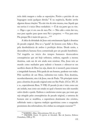 135
teria dado margem a todas as suposições. Porém a precisão de sua
linguagem anula qualquer dúvida.” E na seqüência, Kardec arrola
algumas dessas citações: “Eu não vim de mim mesmo, mas Aquele que
me enviou é o único Deus verdadeiro. — É de sua parte que eu vim.
— Digo o que vi em casa de meu Pai. — Não cabe a mim dar-vos,
mas para aqueles para quem meu Pai o preparou. — Vou para meu
Pai, porque Ele é maior do que eu.…”230
A idéia da divindade de Jesus está estreitamente ligada à doutrina
do pecado original. Deu-se a “queda” do homem com Adão e Eva,
pela desobediência de ambos à proibição divina. Desde então, a
descendência humana ficou contaminada por um pecado hereditário.
Tal tragédia no início dos tempos humanos desencadeou
conseqüências que até hoje sofremos, embora, segundo a mesma
doutrina, cada um de nós ainda nem existisse. Ora, Jesus veio ao
mundo como mediador para redimir o homem e oferecer-se em
sacrifício diante de Deus (ou seja, diante de si mesmo!), para restaurar
a integridade humana. Pela queda de um homem, perdemo-nos todos.
Pelo sacrifício de um Deus, redimimo-nos todos. Esta doutrina,
reconhecidamente, não é de Jesus, mas de Paulo. “Os principais textos
para a doutrina do pecado original estão em São Paulo. (I Cor. XV, 21
e ss., especialmente Rom. V-VII). O pecado já não é visto como um
ato isolado, mas como um estado no qual o homem tem sido mantido
cativo desde a queda. Embora o catolicismo ensine que, por mais que
seja atingido pelas conseqüências do pecado original, a natureza do
homem não se modifica, a experiência dominante dos cristãos,
refletindo tanto a rigorosa tradição agostiniana como o exagerado
pessimismo dos reformadores, foi a ênfase na corrupção essencial.”231
230
KARDEC, Allan. Obras póstumas. Ed. cit., p. 103.
231
FROMM, Erich. O espírito de liberdade. Rio de Janeiro, Editora
Guanabara, 1988, p. 99.
 