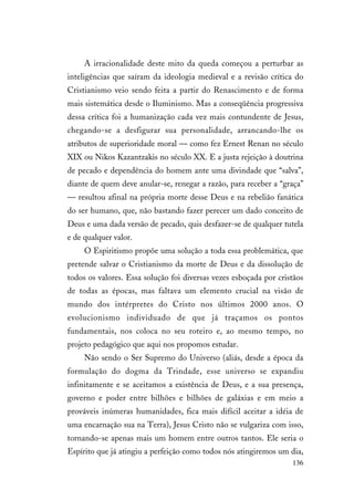 136
A irracionalidade deste mito da queda começou a perturbar as
inteligências que saíram da ideologia medieval e a revisão crítica do
Cristianismo veio sendo feita a partir do Renascimento e de forma
mais sistemática desde o Iluminismo. Mas a conseqüência progressiva
dessa crítica foi a humanização cada vez mais contundente de Jesus,
chegando-se a desfigurar sua personalidade, arrancando-lhe os
atributos de superioridade moral — como fez Ernest Renan no século
XIX ou Nikos Kazantzakis no século XX. E a justa rejeição à doutrina
de pecado e dependência do homem ante uma divindade que “salva”,
diante de quem deve anular-se, renegar a razão, para receber a “graça”
— resultou afinal na própria morte desse Deus e na rebelião fanática
do ser humano, que, não bastando fazer perecer um dado conceito de
Deus e uma dada versão de pecado, quis desfazer-se de qualquer tutela
e de qualquer valor.
O Espiritismo propõe uma solução a toda essa problemática, que
pretende salvar o Cristianismo da morte de Deus e da dissolução de
todos os valores. Essa solução foi diversas vezes esboçada por cristãos
de todas as épocas, mas faltava um elemento crucial na visão de
mundo dos intérpretes do Cristo nos últimos 2000 anos. O
evolucionismo individuado de que já traçamos os pontos
fundamentais, nos coloca no seu roteiro e, ao mesmo tempo, no
projeto pedagógico que aqui nos propomos estudar.
Não sendo o Ser Supremo do Universo (aliás, desde a época da
formulação do dogma da Trindade, esse universo se expandiu
infinitamente e se aceitamos a existência de Deus, e a sua presença,
governo e poder entre bilhões e bilhões de galáxias e em meio a
prováveis inúmeras humanidades, fica mais difícil aceitar a idéia de
uma encarnação sua na Terra), Jesus Cristo não se vulgariza com isso,
tornando-se apenas mais um homem entre outros tantos. Ele seria o
Espírito que já atingiu a perfeição como todos nós atingiremos um dia,
 