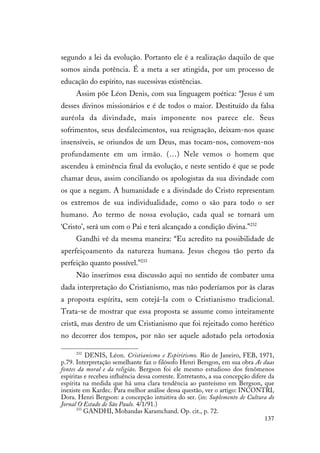 137
segundo a lei da evolução. Portanto ele é a realização daquilo de que
somos ainda potência. É a meta a ser atingida, por um processo de
educação do espírito, nas sucessivas existências.
Assim põe Léon Denis, com sua linguagem poética: “Jesus é um
desses divinos missionários e é de todos o maior. Destituído da falsa
auréola da divindade, mais imponente nos parece ele. Seus
sofrimentos, seus desfalecimentos, sua resignação, deixam-nos quase
insensíveis, se oriundos de um Deus, mas tocam-nos, comovem-nos
profundamente em um irmão. (…) Nele vemos o homem que
ascendeu à eminência final da evolução, e neste sentido é que se pode
chamar deus, assim conciliando os apologistas da sua divindade com
os que a negam. A humanidade e a divindade do Cristo representam
os extremos de sua individualidade, como o são para todo o ser
humano. Ao termo de nossa evolução, cada qual se tornará um
‘Cristo’, será um com o Pai e terá alcançado a condição divina.”232
Gandhi vê da mesma maneira: “Eu acredito na possibilidade de
aperfeiçoamento da natureza humana. Jesus chegou tão perto da
perfeição quanto possível.”233
Não inserimos essa discussão aqui no sentido de combater uma
dada interpretação do Cristianismo, mas não poderíamos por às claras
a proposta espírita, sem cotejá-la com o Cristianismo tradicional.
Trata-se de mostrar que essa proposta se assume como inteiramente
cristã, mas dentro de um Cristianismo que foi rejeitado como herético
no decorrer dos tempos, por não ser aquele adotado pela ortodoxia
232
DENIS, Léon. Cristianismo e Espiritismo. Rio de Janeiro, FEB, 1971,
p.79. Interpretação semelhante faz o filósofo Henri Bersgon, em sua obra As duas
fontes da moral e da religião. Bergson foi ele mesmo estudioso dos fenômenos
espíritas e recebeu influência dessa corrente. Entretanto, a sua concepção difere da
espírita na medida que há uma clara tendência ao panteísmo em Bergson, que
inexiste em Kardec. Para melhor análise dessa questão, ver o artigo: INCONTRI,
Dora. Henri Bergson: a concepção intuitiva do ser. (in: Suplemento de Cultura do
Jornal O Estado de São Paulo. 4/1/91.)
233
GANDHI, Mohandas Karamchand. Op. cit., p. 72.
 