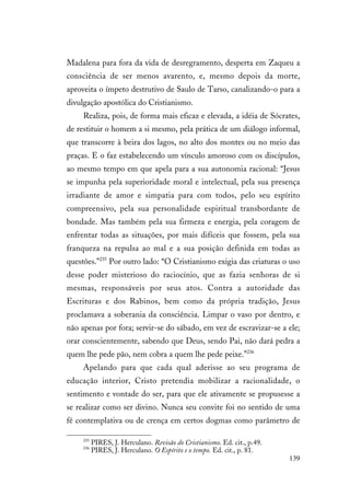 139
Madalena para fora da vida de desregramento, desperta em Zaqueu a
consciência de ser menos avarento, e, mesmo depois da morte,
aproveita o ímpeto destrutivo de Saulo de Tarso, canalizando-o para a
divulgação apostólica do Cristianismo.
Realiza, pois, de forma mais eficaz e elevada, a idéia de Sócrates,
de restituir o homem a si mesmo, pela prática de um diálogo informal,
que transcorre à beira dos lagos, no alto dos montes ou no meio das
praças. E o faz estabelecendo um vínculo amoroso com os discípulos,
ao mesmo tempo em que apela para a sua autonomia racional: “Jesus
se impunha pela superioridade moral e intelectual, pela sua presença
irradiante de amor e simpatia para com todos, pelo seu espírito
compreensivo, pela sua personalidade espiritual transbordante de
bondade. Mas também pela sua firmeza e energia, pela coragem de
enfrentar todas as situações, por mais difíceis que fossem, pela sua
franqueza na repulsa ao mal e a sua posição definida em todas as
questões.”235
Por outro lado: “O Cristianismo exigia das criaturas o uso
desse poder misterioso do raciocínio, que as fazia senhoras de si
mesmas, responsáveis por seus atos. Contra a autoridade das
Escrituras e dos Rabinos, bem como da própria tradição, Jesus
proclamava a soberania da consciência. Limpar o vaso por dentro, e
não apenas por fora; servir-se do sábado, em vez de escravizar-se a ele;
orar conscientemente, sabendo que Deus, sendo Pai, não dará pedra a
quem lhe pede pão, nem cobra a quem lhe pede peixe.”236
Apelando para que cada qual aderisse ao seu programa de
educação interior, Cristo pretendia mobilizar a racionalidade, o
sentimento e vontade do ser, para que ele ativamente se propusesse a
se realizar como ser divino. Nunca seu convite foi no sentido de uma
fé contemplativa ou de crença em certos dogmas como parâmetro de
235
PIRES, J. Herculano. Revisão do Cristianismo. Ed. cit., p.49.
236
PIRES, J. Herculano. O Espírito e o tempo. Ed. cit., p. 81.
 