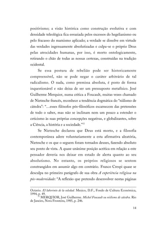 14
positivismo; a visão histórica como construção evolutiva e com
densidade teleológica fica esvaziada pelos excessos do hegelianismo ou
pelo fracasso do marxismo aplicado; a verdade se dissolve em virtude
das verdades ingenuamente absolutizadas e culpa-se o próprio Deus
pelas atrocidades humanas, por isso, é morto ontologicamente,
retirando o chão de todas as nossas certezas, construídas na tradição
ocidental.
Se essa postura de rebelião pode ser historicamente
compreensível, não se pode negar o caráter arbitrário de tal
radicalismo. O nada, como premissa absoluta, é posto de forma
inquestionável e não deixa de ser um pressuposto metafísico. José
Guilherme Merquior, numa crítica a Foucault, muitas vezes chamado
de Nietzsche francês, reconhece a tendência dogmática do “niilismo de
cátedra”: “…esses filósofos pós-filosóficos escarnecem das pretensões
de todo o saber, mas não se inclinam nem um pouco a estender o
ceticismo às suas próprias concepções negativas, e globalizantes, sobre
a Ciência, a história e a sociedade.”11
Se Nietzsche declarou que Deus está morto, e a filosofia
contemporânea adere voluntariamente a esta afirmativa aleatória,
Nietzsche e os que o seguem foram tornados deuses, fazendo absoluto
seu ponto de vista. A quase unânime posição acrítica em relação a este
pensador deveria nos deixar em estado de alerta quanto ao seu
absolutismo. No entanto, os próprios religiosos se sentem
constrangidos em assumir algo em contrário. Franco Crespi quase se
desculpa no primeiro parágrafo de sua obra A experiência religiosa na
pós-modernidade: “A reflexão que pretendo desenvolver nestas páginas
Octavio. El laberinto de la soledad. Mexico, D.F., Fondo de Cultura Económica,
1994, p. 49.
11
MERQUIOR, José Guilherme. Michel Foucault ou niilismo de cátedra. Rio
de Janeiro, Nova Fronteira, 1985, p. 246.
 