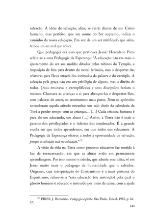 140
salvação. A idéia de salvação, aliás, se retrái diante de um Cristo
humano, mas perfeito, que em nome do Ser supremo, indica o
caminho da nossa educação. Em vez de um ser mitificado que salva,
temos um ser real que educa.
Que pedagogia era essa que praticava Jesus? Herculano Pires
refere-se a uma Pedagogia da Esperança: “A educação não era mais o
ajustamento do ser aos moldes ditados pelos rabinos do Templo, a
imposição de fora para dentro da moral farisaica, mas o despertar das
criaturas para Deus através dos estímulos da palavra e do exemplo. A
salvação pela graça não era um privilégio de alguns, mas o direito de
todos. Jesus ensinava e exemplificava e seus discípulos faziam o
mesmo. Chamava as crianças a si para abençoá-las e despertar-lhes,
com palavras de amor, os sentimentos mais puros. Nem os apóstolos
entenderam aquela atitude estranha: um rabi cheio da sabedoria da
Torá a perder tempo com as crianças… (…) Cada criatura humana é
para ele um educando, um aluno (…) Assim, a Terra não é mais o
paraíso dos privilegiados e o inferno dos condenados. É a grande
escola em que todos aprendemos, em que todos nos educamos. A
Pedagogia da Esperança oferece a todos a oportunidade de salvação,
porque a salvação está na educação.”237
A visão da vida na Terra como processo educativo faz sentido à
luz da reencarnação, em que as almas estão em permanente
aprendizagem. Por isso mesmo o cristão, que admite essa idéia, vê em
Jesus muito mais o pedagogo da humanidade que o salvador.
Orígenes, cuja interpretação do Cristianismo é a mais próxima do
Espiritismo, refere-se a “esta educação (ou instrução) pela qual o
gênero humano é educado e instruído por meio da carne, com a ajuda
237
PIRES, J. Herculano. Pedagogia espírita. São Paulo, Edicel, 1985, p. 66-
67.
 