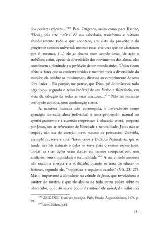 141
dos poderes celestes…”238
Para Orígenes, assim como para Kardec,
“Deus, pela arte inefável de sua sabedoria, transforma e restaura
absolutamente tudo o que acontece, em vista do proveito e do
progresso comum universal: mesmo essas criaturas que se afastaram
por si mesmas, (…) ele as chama num acordo único de ação e
trabalho; assim, apesar da diversidade dos movimentos das almas, elas
constituem a plenitude e a perfeição de um mundo único. Única é com
efeito a força que as conserva unidas e mantém toda a diversidade do
mundo: ela conduz os movimentos diversos ao cumprimento de uma
obra única… Eis porque, me parece, que Deus, pai do universo, tudo
organizou, segundo o reino inefável de seu Verbo e Sabedoria, em
vista da salvação de todas as suas criaturas…”239
Não há portanto
corrupção absoluta, nem condenação eterna.
A natureza humana não corrompida, o livre-abítrio como
apanágio de cada alma individual e uma propensão natural ao
aperfeiçoamento e à ascensão emprestam à educação cristã, proposta
por Jesus, um ar refrescante de liberdade e naturalidade. Jesus não se
impõe, não usa de coerção, nem mesmo de persuasão. Convida,
exemplifica, serve e ama. “Jesus criou a Didática Naturalista, que se
funda nas leis naturais e delas se serve para o ensino espontâneo.
Todas as suas lições eram dadas em termos comparativos, sem
artifícios, com simplicidade e naturalidade.”240
A sua atitude amorosa
não exclui a energia e a virilidade, quando se trata de educar os
fariseus, segundo ele, “hipócritas e sepulcros caiados” (Mt. 23, 27).
Mas o importante a considerar na atitude de Jesus, que revoluciona o
caráter do mestre, é que ele abdica de todo outro poder sobre os
educandos, que não seja o poder da autoridade moral, da influência
238
ORIGÈNE. Traité des principes. Paris, Études Augustiniennes, 1976, p.
69.
239
Idem, ibidem, p.81.
 
