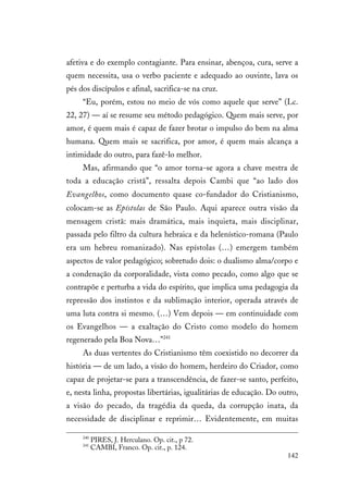 142
afetiva e do exemplo contagiante. Para ensinar, abençoa, cura, serve a
quem necessita, usa o verbo paciente e adequado ao ouvinte, lava os
pés dos discípulos e afinal, sacrifica-se na cruz.
“Eu, porém, estou no meio de vós como aquele que serve” (Lc.
22, 27) — aí se resume seu método pedagógico. Quem mais serve, por
amor, é quem mais é capaz de fazer brotar o impulso do bem na alma
humana. Quem mais se sacrifica, por amor, é quem mais alcança a
intimidade do outro, para fazê-lo melhor.
Mas, afirmando que “o amor torna-se agora a chave mestra de
toda a educação cristã”, ressalta depois Cambi que “ao lado dos
Evangelhos, como documento quase co-fundador do Cristianismo,
colocam-se as Epístolas de São Paulo. Aqui aparece outra visão da
mensagem cristã: mais dramática, mais inquieta, mais disciplinar,
passada pelo filtro da cultura hebraica e da helenístico-romana (Paulo
era um hebreu romanizado). Nas epístolas (…) emergem também
aspectos de valor pedagógico; sobretudo dois: o dualismo alma/corpo e
a condenação da corporalidade, vista como pecado, como algo que se
contrapõe e perturba a vida do espírito, que implica uma pedagogia da
repressão dos instintos e da sublimação interior, operada através de
uma luta contra si mesmo. (…) Vem depois — em continuidade com
os Evangelhos — a exaltação do Cristo como modelo do homem
regenerado pela Boa Nova…”241
As duas vertentes do Cristianismo têm coexistido no decorrer da
história — de um lado, a visão do homem, herdeiro do Criador, como
capaz de projetar-se para a transcendência, de fazer-se santo, perfeito,
e, nesta linha, propostas libertárias, igualitárias de educação. Do outro,
a visão do pecado, da tragédia da queda, da corrupção inata, da
necessidade de disciplinar e reprimir… Evidentemente, em muitas
240
PIRES, J. Herculano. Op. cit., p 72.
241
CAMBI, Franco. Op. cit., p. 124.
 
