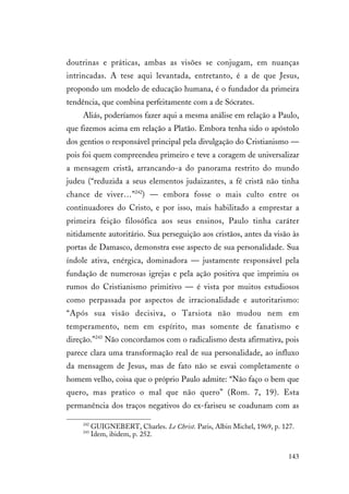 143
doutrinas e práticas, ambas as visões se conjugam, em nuanças
intrincadas. A tese aqui levantada, entretanto, é a de que Jesus,
propondo um modelo de educação humana, é o fundador da primeira
tendência, que combina perfeitamente com a de Sócrates.
Aliás, poderíamos fazer aqui a mesma análise em relação a Paulo,
que fizemos acima em relação a Platão. Embora tenha sido o apóstolo
dos gentios o responsável principal pela divulgação do Cristianismo —
pois foi quem compreendeu primeiro e teve a coragem de universalizar
a mensagem cristã, arrancando-a do panorama restrito do mundo
judeu (“reduzida a seus elementos judaizantes, a fé cristã não tinha
chance de viver…”242
) — embora fosse o mais culto entre os
continuadores do Cristo, e por isso, mais habilitado a emprestar a
primeira feição filosófica aos seus ensinos, Paulo tinha caráter
nitidamente autoritário. Sua perseguição aos cristãos, antes da visão às
portas de Damasco, demonstra esse aspecto de sua personalidade. Sua
índole ativa, enérgica, dominadora — justamente responsável pela
fundação de numerosas igrejas e pela ação positiva que imprimiu os
rumos do Cristianismo primitivo — é vista por muitos estudiosos
como perpassada por aspectos de irracionalidade e autoritarismo:
“Após sua visão decisiva, o Tarsiota não mudou nem em
temperamento, nem em espírito, mas somente de fanatismo e
direção.”243
Não concordamos com o radicalismo desta afirmativa, pois
parece clara uma transformação real de sua personalidade, ao influxo
da mensagem de Jesus, mas de fato não se esvai completamente o
homem velho, coisa que o próprio Paulo admite: “Não faço o bem que
quero, mas pratico o mal que não quero” (Rom. 7, 19). Esta
permanência dos traços negativos do ex-fariseu se coadunam com as
242
GUIGNEBERT, Charles. Le Christ. Paris, Albin Michel, 1969, p. 127.
243
Idem, ibidem, p. 252.
 