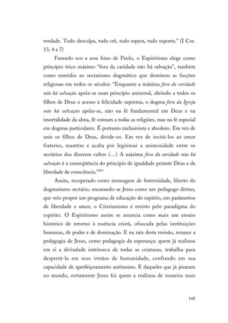 145
verdade. Tudo desculpa, tudo crê, tudo espera, tudo suporta.” (I Cor.
13, 4 a 7)
Fazendo eco a esse hino de Paulo, o Espiritismo elege como
princípio ético máximo “fora da caridade não há salvação”, também
como remédio ao sectarismo dogmático que dominou as facções
religiosas em todos os séculos: “Enquanto a máxima fora da caridade
não há salvação apóia-se num princípio universal, abrindo a todos os
filhos de Deus o acesso à felicidade suprema, o dogma fora da Igreja
não há salvação apóia-se, não na fé fundamental em Deus e na
imortalidade da alma, fé comum a todas as religiões, mas na fé especial
em dogmas particulares. É portanto exclusivista e absoluto. Em vez de
unir os filhos de Deus, divide-os. Em vez de incitá-los ao amor
fraterno, mantém e acaba por legitimar a animosidade entre os
sectários dos diversos cultos (…) A máxima fora da caridade não há
salvação é a conseqüência do princípio de igualdade perante Deus e da
liberdade de consciência.”244
Assim, recuperado como mensagem de fraternidade, liberto do
dogmatismo sectário, encarando-se Jesus como um pedagogo divino,
que veio propor um programa de educação do espírito, em parâmetros
de liberdade e amor, o Cristianismo é revisto pelo paradigma do
espírito. O Espiritismo assim se anuncia como mais um ensaio
histórico de retorno à essência cristã, ofuscada pelas instituições
humanas, de poder e de dominação. E na raiz desta revisão, renasce a
pedagogia de Jesus, como pedagogia da esperança: quem já realizou
em si a divindade intrínseca de todas as criaturas, trabalha para
despertá-la em seus irmãos de humanidade, confiando em sua
capacidade de aperfeiçoamento autônomo. E daqueles que já pisaram
no mundo, certamente Jesus foi quem a realizou de maneira mais
 