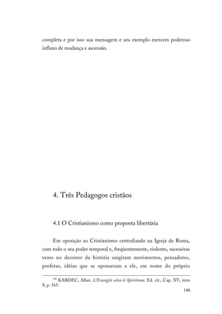 146
completa e por isso sua mensagem e seu exemplo exercem poderoso
influxo de mudança e ascensão.
4. Três Pedagogos cristãos
4.1 O Cristianismo como proposta libertária
Em oposição ao Cristianismo centralizado na Igreja de Roma,
com todo o seu poder temporal e, freqüentemente, violento, sucessivas
vezes no decorrer da história surgiram movimentos, pensadores,
profetas, idéias que se opouseram a ele, em nome do próprio
244
KARDEC, Allan. L'Evangile selon le Spiritisme. Ed. cit., Cap. XV, item
8, p. 165.
 