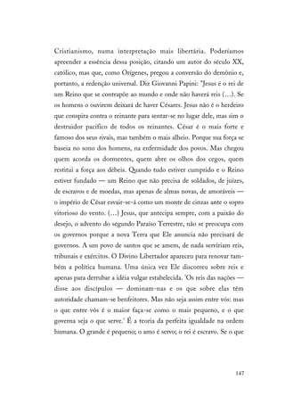 147
Cristianismo, numa interpretação mais libertária. Poderíamos
apreender a essência dessa posição, citando um autor do século XX,
católico, mas que, como Orígenes, pregou a conversão do demônio e,
portanto, a redenção universal. Diz Giovanni Papini: "Jesus é o rei de
um Reino que se contrapõe ao mundo e onde não haverá reis (…). Se
os homens o ouvirem deixará de haver Césares. Jesus não é o herdeiro
que conspira contra o reinante para sentar-se no lugar dele, mas sim o
destruidor pacífico de todos os reinantes. César é o mais forte e
famoso dos seus rivais, mas também o mais alheio. Porque sua força se
baseia no sono dos homens, na enfermidade dos povos. Mas chegou
quem acorda os dormentes, quem abre os olhos dos cegos, quem
restitui a força aos débeis. Quando tudo estiver cumprido e o Reino
estiver fundado — um Reino que não precisa de soldados, de juízes,
de escravos e de moedas, mas apenas de almas novas, de amoráveis —
o império de César esvair-se-á como um monte de cinzas ante o sopro
vitorioso do vento. (…) Jesus, que antecipa sempre, com a paixão do
desejo, o advento do segundo Paraíso Terrestre, não se preocupa com
os governos porque a nova Terra que Ele anuncia não precisará de
governos. A um povo de santos que se amem, de nada serviriam reis,
tribunais e exércitos. O Divino Libertador apareceu para renovar tam-
bém a política humana. Uma única vez Ele discorreu sobre reis e
apenas para derrubar a idéia vulgar estabelecida. 'Os reis das nações —
disse aos discípulos — dominam-nas e os que sobre elas têm
autoridade chamam-se benfeitores. Mas não seja assim entre vós: mas
o que entre vós é o maior faça-se como o mais pequeno, e o que
governa seja o que serve.' É a teoria da perfeita igualdade na ordem
humana. O grande é pequeno; o amo é servo; o rei é escravo. Se o que
 