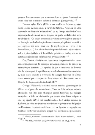 148
governa deve ser como o que serve, também a recíproca é verdadeira e
quem serve tem os mesmos direitos e honras de quem governa."245
Durante toda a Idade Média, houve tendências de interpretações
nesse sentido e, mais ainda, a partir da Reforma. Aparecia tal idéia
conectada ao chamado “milenarismo” ou ao “tempo messiânico” — a
esperança do advento de novos tempos, na qual a verdade cristã seria
restabelecida. “Os traços comuns da doutrina herética giram em redor
da limitação ou da eliminação dos sacramentos, da pobreza apostólica,
do ingresso em uma nova era de purificação da Igreja e da
humanidade. (…) Aos olhos da maior parte da heresia, necessário era
voltar à simplicidade e à humildade primitivas, desfazendo-se da
autoridade eclesiástica, supérflua para a verdadeira fé.” 246
Ora, Fromm relaciona essa crença num tempo messiânico com a
visão otimista do ser do homem e as idéias posteriores do projeto de
emancipação humana: “…a opinião de que a substância do homem
não foi corrompida é repetidamente ressaltada no conceito messiânico
e, mais tarde, quando a esperança de salvação histórica se afirma,
como ocorre por exemplo no humanismo da Renascença ou na
filosofia do Iluminismo do século XVIII.”247
George Woodcock identifica nessas mesmas germinações de
idéias as origens do anarquismo: “Com o Cristianismo milenar
abordamos um dos dois principais cursos históricos na tradição
anarquista: a linha de dissidência que tomou uma forma religiosa e
que no século XVIII foi secularizada… (…) Antes mesmo da
Reforma, as seitas milenaristas mantinham os governantes da Igreja e
do Estado em constante ansiedade. (…) A rigorosa perseguição dos
heréticos medievais tencionava apagar suas doutrinas do pensamento
245
PAPINI, Giovanni. História de Cristo. Edição "Livros do Brasil", Lisboa,
s/d, p. 162.
246
FALBEL, Nachman. Os espirituais franciscanos. Ed. cit., p. 49-50.
 