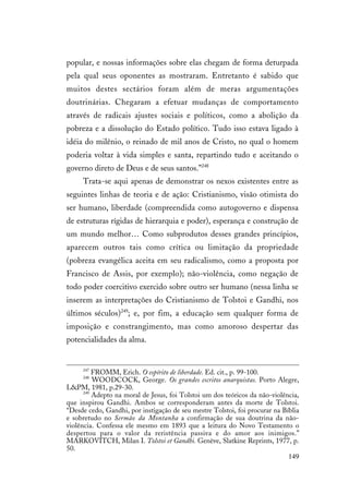 149
popular, e nossas informações sobre elas chegam de forma deturpada
pela qual seus oponentes as mostraram. Entretanto é sabido que
muitos destes sectários foram além de meras argumentações
doutrinárias. Chegaram a efetuar mudanças de comportamento
através de radicais ajustes sociais e políticos, como a abolição da
pobreza e a dissolução do Estado político. Tudo isso estava ligado à
idéia do milênio, o reinado de mil anos de Cristo, no qual o homem
poderia voltar à vida simples e santa, repartindo tudo e aceitando o
governo direto de Deus e de seus santos.”248
Trata-se aqui apenas de demonstrar os nexos existentes entre as
seguintes linhas de teoria e de ação: Cristianismo, visão otimista do
ser humano, liberdade (compreendida como autogoverno e dispensa
de estruturas rígidas de hierarquia e poder), esperança e construção de
um mundo melhor… Como subprodutos desses grandes princípios,
aparecem outros tais como crítica ou limitação da propriedade
(pobreza evangélica aceita em seu radicalismo, como a proposta por
Francisco de Assis, por exemplo); não-violência, como negação de
todo poder coercitivo exercido sobre outro ser humano (nessa linha se
inserem as interpretações do Cristianismo de Tolstoi e Gandhi, nos
últimos séculos)249
; e, por fim, a educação sem qualquer forma de
imposição e constrangimento, mas como amoroso despertar das
potencialidades da alma.
247
FROMM, Erich. O espírito de liberdade. Ed. cit., p. 99-100.
248
WOODCOCK, George. Os grandes escritos anarquistas. Porto Alegre,
L&PM, 1981, p.29-30.
249
Adepto na moral de Jesus, foi Tolstoi um dos teóricos da não-violência,
que inspirou Gandhi. Ambos se corresponderam antes da morte de Tolstoi.
“Desde cedo, Gandhi, por instigação de seu mestre Tolstoi, foi procurar na Bíblia
e sobretudo no Sermão da Montanha a confirmação de sua doutrina da não-
violência. Confessa ele mesmo em 1893 que a leitura do Novo Testamento o
despertou para o valor da reristência passiva e do amor aos inimigos.”
MARKOVITCH, Milan I. Tolstoi et Gandhi. Genève, Slatkine Reprints, 1977, p.
50.
 