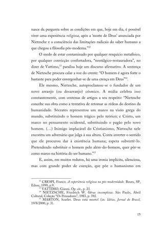 15
nasce da pergunta sobre as condições em que, hoje em dia, é possível
viver uma experiência religiosa, após a ‘morte de Deus’ anunciada por
Nietzsche e a consciência das limitações radicais do saber humano a
que chegou a filosofia pós-moderna.”12
O medo de estar contaminado por qualquer resquício metafísico,
por qualquer convicção confortadora, “nostálgico-restauradora”, no
dizer de Vattimo,13
paralisa hoje um discurso afirmativo. A sentença
de Nietzsche procura calar a voz do crente: “O homem é agora forte o
bastante para poder envergonhar-se de uma crença em Deus”14
.
Ele mesmo, Nietzsche, autoproclamou-se o fundador de um
novo arranjo (ou desarranjo) cósmico. A mídia celebra isso
constantemente, com centenas de artigos a seu respeito: “Nietzsche
concebe sua obra como a tentativa de retomar as rédeas do destino da
humanidade. Sócrates representou um marco na visão grega do
mundo, substituindo o homem trágico pelo teórico; e Cristo, um
marco no pensamento ocidental, substituindo o pagão pelo novo
homem. (…) Inimigo implacável do Cristianismo, Nietzsche nele
encontra um adversário que julga à sua altura. Conta inverter o sentido
que ele procurou dar à existência humana; espera subvertê-lo.
Pretendendo substituir o homem pelo além-do-homem, quer pôr-se
como marco na história do ser humano.”15
E, assim, em muitos redutos, há uma ironia implícita, silenciosa,
mas com grande poder de coerção, que põe o humanismo em
12
CRESPI, Franco. A experiência religiosa na pós-modernidade. Bauru, SP,
Edusc, 1999, p.9.
13
VATTIMO, Gianni. Op. cit., p. 23.
14
NIETZSCHE, Friedrich W. Obras incompletas. São Paulo, Abril
Cultural, Coleção “Os Pensadores”, 1983, p. 392.
15
MARTON, Scarlet. Deus está morto! (in: Idéias, Jornal do Brasil,
19/8/2000, p. 3).
 