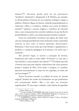 153
alcançou.”)256
, descartam grande parte do seu pensamento
“metafísico”, declarando-o ultrapassado. J. B. Piobetta, por exemplo,
no afã de purificar Comenius de seus resquícios teológicos, chegou a
publicar a Didactica Magna em francês, omitindo propositadamente as
referências a Deus e à metafísica. Análises com acento da dialética
marxista257
explicam a postura religiosa e metafísica do educador
checo, como remanescente dos conceitos medievais, de que não lhe foi
possível libertar-se, dado o seu condicionamento histórico-temporal.
Custa aos materialistas reconhecer que alguns dos ideais mais
caros da contemporaneidade têm raízes fortemente cristãs e pretendem
cortá-las na base como se fossem apetrechos desnecessários.
Entretanto, é bem nessas raízes que estão fincados o igualitarismo, o
pacifismo e a proposta pedagógica de Comenius e de outros que o
sucederam.
Em primeiro lugar, se assenta a concepção de homem,
fundamento para todas as outras idéias: “O homem é a mais alta, a
mais absoluta e a mais excelente das criaturas.”258
“É evidente que todo
o homem nasce apto para adquirir conhecimento das coisas: primeiro
porque é imagem de Deus. Com efeito, a imagem, se é perfeita,
apresenta necessariamente os traços do seu arquétipo, ou então não
será uma imagem.”259
Estava Comenius inserido na tradição da teoria do “pecado
original”, herdeiro dos séculos de Cristianismo em que predominou
esta interpretação bíblica. Mas a ela opõe um otimismo
inquebrantável: “É coisa torpe e nefanda e sinal evidente de ingratidão
256
Idem, ibidem, p. 16.
257
Ver por exemplo: GASPARIN, João Luiz. Comênio ou da arte de ensinar
tudo a todos. Campinas: Papirus, 1994 e KULESZA, Wojcieh A. Comenius. A
persistência da utopia em Educação. Campinas, Unicamp, 1992.
258
COMENIUS, Johann Amos. Didáctica magna. Lisboa, Fundação
Calouste Gulbenkian, 1996, p.77.
259
Idem, ibidem, p. 102.
 