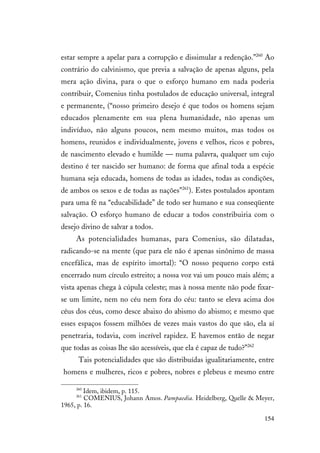 154
estar sempre a apelar para a corrupção e dissimular a redenção.”260
Ao
contrário do calvinismo, que previa a salvação de apenas alguns, pela
mera ação divina, para o que o esforço humano em nada poderia
contribuir, Comenius tinha postulados de educação universal, integral
e permanente, (“nosso primeiro desejo é que todos os homens sejam
educados plenamente em sua plena humanidade, não apenas um
indivíduo, não alguns poucos, nem mesmo muitos, mas todos os
homens, reunidos e individualmente, jovens e velhos, ricos e pobres,
de nascimento elevado e humilde — numa palavra, qualquer um cujo
destino é ter nascido ser humano: de forma que afinal toda a espécie
humana seja educada, homens de todas as idades, todas as condições,
de ambos os sexos e de todas as nações”261
). Estes postulados apontam
para uma fé na “educabilidade” de todo ser humano e sua conseqüente
salvação. O esforço humano de educar a todos constribuiria com o
desejo divino de salvar a todos.
As potencialidades humanas, para Comenius, são dilatadas,
radicando-se na mente (que para ele não é apenas sinônimo de massa
encefálica, mas de espírito imortal): “O nosso pequeno corpo está
encerrado num círculo estreito; a nossa voz vai um pouco mais além; a
vista apenas chega à cúpula celeste; mas à nossa mente não pode fixar-
se um limite, nem no céu nem fora do céu: tanto se eleva acima dos
céus dos céus, como desce abaixo do abismo do abismo; e mesmo que
esses espaços fossem milhões de vezes mais vastos do que são, ela aí
penetraria, todavia, com incrível rapidez. E havemos então de negar
que todas as coisas lhe são acessíveis, que ela é capaz de tudo?”262
Tais potencialidades que são distribuídas igualitariamente, entre
homens e mulheres, ricos e pobres, nobres e plebeus e mesmo entre
260
Idem, ibidem, p. 115.
261
COMENIUS, Johann Amos. Pampaedia. Heidelberg, Quelle & Meyer,
1965, p. 16.
 