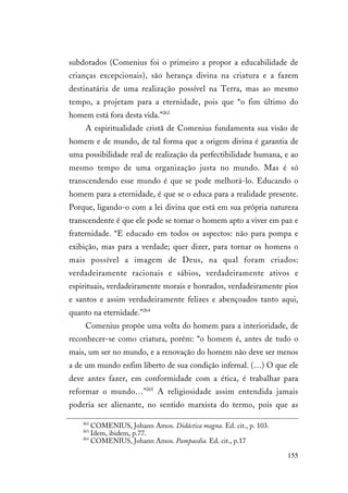 155
subdotados (Comenius foi o primeiro a propor a educabilidade de
crianças excepcionais), são herança divina na criatura e a fazem
destinatária de uma realização possível na Terra, mas ao mesmo
tempo, a projetam para a eternidade, pois que “o fim último do
homem está fora desta vida.”263
A espiritualidade cristã de Comenius fundamenta sua visão de
homem e de mundo, de tal forma que a origem divina é garantia de
uma possibilidade real de realização da perfectibilidade humana, e ao
mesmo tempo de uma organização justa no mundo. Mas é só
transcendendo esse mundo é que se pode melhorá-lo. Educando o
homem para a eternidade, é que se o educa para a realidade presente.
Porque, ligando-o com a lei divina que está em sua própria natureza
transcendente é que ele pode se tornar o homem apto a viver em paz e
fraternidade. “E educado em todos os aspectos: não para pompa e
exibição, mas para a verdade; quer dizer, para tornar os homens o
mais possível a imagem de Deus, na qual foram criados:
verdadeiramente racionais e sábios, verdadeiramente ativos e
espirituais, verdadeiramente morais e honrados, verdadeiramente pios
e santos e assim verdadeiramente felizes e abençoados tanto aqui,
quanto na eternidade.”264
Comenius propõe uma volta do homem para a interioridade, de
reconhecer-se como criatura, porém: “o homem é, antes de tudo o
mais, um ser no mundo, e a renovação do homem não deve ser menos
a de um mundo enfim liberto de sua condição infernal. (…) O que ele
deve antes fazer, em conformidade com a ética, é trabalhar para
reformar o mundo…”265
A religiosidade assim entendida jamais
poderia ser alienante, no sentido marxista do termo, pois que as
262
COMENIUS, Johann Amos. Didáctica magna. Ed. cit., p. 103.
263
Idem, ibidem, p.77.
264
COMENIUS, Johann Amos. Pampaedia. Ed. cit., p.17
 