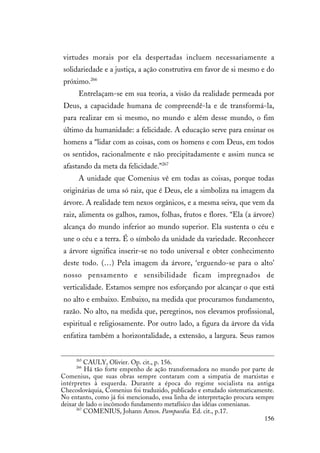 156
virtudes morais por ela despertadas incluem necessariamente a
solidariedade e a justiça, a ação construtiva em favor de si mesmo e do
próximo.266
Entrelaçam-se em sua teoria, a visão da realidade permeada por
Deus, a capacidade humana de compreendê-la e de transformá-la,
para realizar em si mesmo, no mundo e além desse mundo, o fim
último da humanidade: a felicidade. A educação serve para ensinar os
homens a “lidar com as coisas, com os homens e com Deus, em todos
os sentidos, racionalmente e não precipitadamente e assim nunca se
afastando da meta da felicidade.”267
A unidade que Comenius vê em todas as coisas, porque todas
originárias de uma só raiz, que é Deus, ele a simboliza na imagem da
árvore. A realidade tem nexos orgânicos, e a mesma seiva, que vem da
raiz, alimenta os galhos, ramos, folhas, frutos e flores. “Ela (a árvore)
alcança do mundo inferior ao mundo superior. Ela sustenta o céu e
une o céu e a terra. É o símbolo da unidade da variedade. Reconhecer
a árvore significa inserir-se no todo universal e obter conhecimento
deste todo. (…) Pela imagem da árvore, ‘erguendo-se para o alto’
nosso pensamento e sensibilidade ficam impregnados de
verticalidade. Estamos sempre nos esforçando por alcançar o que está
no alto e embaixo. Embaixo, na medida que procuramos fundamento,
razão. No alto, na medida que, peregrinos, nos elevamos profissional,
espiritual e religiosamente. Por outro lado, a figura da árvore da vida
enfatiza também a horizontalidade, a extensão, a largura. Seus ramos
265
CAULY, Olivier. Op. cit., p. 156.
266
Há tão forte empenho de ação transformadora no mundo por parte de
Comenius, que suas obras sempre contaram com a simpatia de marxistas e
intérpretes à esquerda. Durante a época do regime socialista na antiga
Checoslováquia, Comenius foi traduzido, publicado e estudado sistematicamente.
No entanto, como já foi mencionado, essa linha de interpretação procura sempre
deixar de lado o incômodo fundamento metafísico das idéias comenianas.
267
COMENIUS, Johann Amos. Pampaedia. Ed. cit., p.17.
 