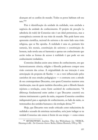 157
alcançam até os confins do mundo. Todos os povos habitam sob seu
teto.”268
Pois à identificação da unidade da realidade, vem atrelada a
urgência da unidade do conhecimento. O projeto de pansofia (a
sabedoria do todo) de Comenius não é um ideal pretensioso, mas a
conseqüência coerente de sua visão de mundo. Não pode haver uma
apreensão científica, racional do universo e do outro lado uma visão
religiosa, que se lhe oponha. A realidade é uma só, portanto leis
naturais, leis morais, constituição do universo e constituição do
homem, tudo revela uma só harmonia e apenas um conhecimento que
aceite todas as formas de acesso à realidade é que pode ser um
conhecimento verdadeiro.
Comenius idealiza assim uma síntese do conhecimento, em que
harmonicamente ciência, religião e filosofia pudessem compor uma
visão coerente das coisas. A originalidade da sua intenção é uma
antecipação da proposta de Kardec — ou o terá influenciado pelos
caminhos de seus estudos pedagógicos — e contrasta com a atitude
de seu contemporâneo Descartes, com quem Comenius manteve uma
interlocução, mas de quem também discordou, pois o filósofo francês
rejeitava a revelação, como fonte aceitável do conhecimento. “A
diferença fundamental entre ambos é que Descartes constrói seu
sistema inteiramente a partir da razão, enquanto Comenius considera
indispensável para a aquisição de conhecimento, ao lado da razão, os
testemunhos dos sentidos humanos e da revelação divina.”269
Hoje, que Descartes vem sendo criticado como reducionista da
realidade e acusado de estreiteza racionalista, seria justo indagar se na
verdade Comenius não estava à frente do seu tempo — como estava
268
RITZKOWSKY, Joachim. Über den Weltenbaum (in: VIERCK,
Henning et allii. Der Comenius-Garten. Berlin, Edition Hentrich, 1992, p. 90).
 