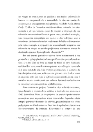 158
em relação ao ecumenismo, ao pacifismo, aos direitos universais do
homem — compreendendo a necessidade de diversos modos de
conhecer, para uma apreensão mais global da realidade. Assim afirma
Cauly: “O ideal de Comenius não foi o do Homo rationalis, mas tão-
somente o de um homem capaz de realizar a plenitude da sua
existência num mundo unificado e que se torna, por via da educação,
uma verdadeira comunidade das nações e dos indivíduos que a
constituem. À visão unilateral de um homem definido exclusivamente
pela razão, contrapõe a perspectiva de uma realização integral da sua
existência em relação ao mundo que já não se exprime em termos de
dominação, mas sim de completação e harmonia.”270
Em seu projeto pansófico é que se insere naturalmente a sua
pampædia (a pedagogia do todo), em que Comenius pretende ensinar
tudo a todos. Não se trata de fazer de todos os seres humanos
enciclopédias vivas, mas de tornar qualquer aprendizagem conectada
com essa realidade una. Sua proposta permeia hoje o discurso da
interdisciplinaridade, com a diferença de que uma coisa é achar nexos
de encontro entre um ramo e outro do conhecimento, outra coisa é
trabalhar sobre a convicção de que todas as formas de conhecimento
se encontram necessariamente na unidade do real.
Para executar seu projeto, Comenius criou a didática moderna,
tendo lançado o primeiro livro didático e ilustrado para crianças, o
Orbis Sensualium Pictus. A sua proposta de ensino é perfeitamente
conseqüente com as premissas acima comentadas. Segundo a visão
integral que tem do homem e do universo, procura inspirar suas idéias
pedagógicas nas leis da natureza. Com isso, é o primeiro a descobrir o
desenvolvimento da infância. Respeitando o critério de um
269
DIETERICH, Veit-Jakobus. Johann Amos Comenius. Hamburg,
Rowohlt, 1991, p. 81
270
CAULY, Olivier. Op. cit., p. 17.
 