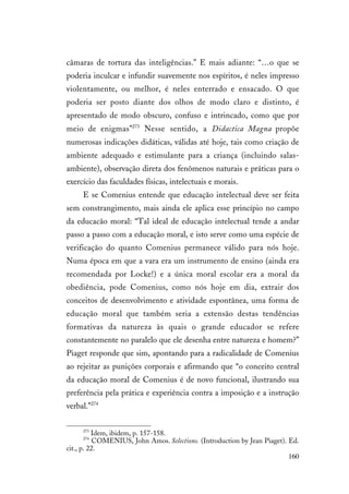 160
câmaras de tortura das inteligências.” E mais adiante: “…o que se
poderia inculcar e infundir suavemente nos espíritos, é neles impresso
violentamente, ou melhor, é neles enterrado e ensacado. O que
poderia ser posto diante dos olhos de modo claro e distinto, é
apresentado de modo obscuro, confuso e intrincado, como que por
meio de enigmas”273
Nesse sentido, a Didactica Magna propõe
numerosas indicações didáticas, válidas até hoje, tais como criação de
ambiente adequado e estimulante para a criança (incluindo salas-
ambiente), observação direta dos fenômenos naturais e práticas para o
exercício das faculdades físicas, intelectuais e morais.
E se Comenius entende que educação intelectual deve ser feita
sem constrangimento, mais ainda ele aplica esse princípio no campo
da educacão moral: “Tal ideal de educação intelectual tende a andar
passo a passo com a educação moral, e isto serve como uma espécie de
verificação do quanto Comenius permanece válido para nós hoje.
Numa época em que a vara era um instrumento de ensino (ainda era
recomendada por Locke!) e a única moral escolar era a moral da
obediência, pode Comenius, como nós hoje em dia, extrair dos
conceitos de desenvolvimento e atividade espontânea, uma forma de
educação moral que também seria a extensão destas tendências
formativas da natureza às quais o grande educador se refere
constantemente no paralelo que ele desenha entre natureza e homem?”
Piaget responde que sim, apontando para a radicalidade de Comenius
ao rejeitar as punições corporais e afirmando que “o conceito central
da educação moral de Comenius é de novo funcional, ilustrando sua
preferência pela prática e experiência contra a imposição e a instrução
verbal.”274
273
Idem, ibidem, p. 157-158.
274
COMENIUS, John Amos. Selections. (Introduction by Jean Piaget). Ed.
cit., p. 22.
 