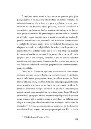 161
Poderíamos assim resumir brevemente os grandes princípios
pedagógicos de Comenius: respeitar em tudo a natureza, confiando na
sabedoria imanente das coisas, pela presença divina em toda parte,
inclusive no ser humano; abolir punições, métodos coercitivos e
autoritários, ganhando ao invés a confiança da criança e do jovem,
num processo amistoso de aprendizagem e estimulando sua vontade
de aprender; tornar o ensino ativo, sensorial e concreto, na medida do
possível, mas sempre claro, conectado com a realidade e coerente com
a unidade do universo; apelar para a racionalidade humana, para que
ela possa apreender a inteligibilidade das coisas, mas despertando ao
mesmo tempo as virtudes morais que o ser já tem em potencialidade
(como anunciava Sócrates e como fazia Jesus); educar para a tolerância
religiosa, para a paz universal, formando o homem para que ele atue
conscientemente no mundo, fazendo-o melhor e, com isso, garanta a
sua felicidade individual e coletiva, preparando-se ao mesmo tempo
para a eternidade.
Como se vê, Comenius, que teve uma existência inteiramente
dedicada aos seus ideais pedagógicos, políticos, sociais e espirituais,
enfrentando lutas e perseguições e comportando-se sempre de forma
impecavelmente cristã, construiu toda uma ciência pedagógica baseada
numa confiança irrestrita no ser humano e permeada de ideais de
liberdade individual e de paz universal. “Com ele se delineiam pela
primeira vez de maneira orgânica e sistemática alguns dos problemas já
relevantes da pedagogia: desde o projeto antropológico-social que deve
guiar o mestre até os aspectos gerais e específicos da didática, para
chegar a estratégias educativas referentes às diversas orientações da
instrução.”275
Apenas, Comenius assumia claramente os fundamentos
metafísicos de seu projeto e de suas propostas práticas. E a coerência
275
CAMBI, Franco. Op. cit., p. 281.
 