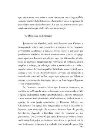162
que existe entre uma coisa e outra demonstra que é ingenuidade
acreditar em liberdade do homem, educação libertadora e esperança de
paz coletiva sem tais fundamentos. E é por isso também que os pós-
modernos acabam por abolir tudo ao mesmo tempo.
4.3 Rousseau e a liberdade
Justamente em Genebra, onde havia brotado, com Calvino, a
interpretação cristã mais pessimista a respeito do ser humano,
previamente condenado à danação eterna, nasce o pensador que
produziu um antídoto a essa tese e se tornou assim o pai da pedagogia
contemporânea. Importa-nos salientar que, nos últimos dois séculos,
todas as tendências pedagógicas não-repressivas, de confiança, amor e
respeito à criança, de educação ativa e estimuladora, e ainda o
reconhecimento do caráter específico da infância, a concepção de que a
criança é um ser em desenvolvimento, devendo ser respeitado e
considerado como tal, enfim, traços que aparecem em diferentes
autores e correntes, são inspirações diretas de Jean-Jacques Rousseau
— um cristão libertário.
Se Comenius anunciou idéias que Rousseau desenvolve; se
enfatiza a excelência da natureza humana em detrimento do pecado
original, ainda acredita neste dogma tradicional e, embora, pertencesse
a uma vertente mais democrática do Cristianismo, ainda se move no
quadro de uma igreja constituída. Já Rousseau delineia um
Cristianismo sem igreja, uma religiosidade natural e imanente no
homem, uma concepção de natureza humana livre do pecado
hereditário, elegendo a liberdade como fio condutor de seu
pensamento. Diz Cassirer: “O que separa Rousseau de todas as formas
tradicionais de fé, sejam quais forem a sinceridade e a profundidade de
seus sentimentos religiosos, é a resolução com a qual ele recusa toda
 