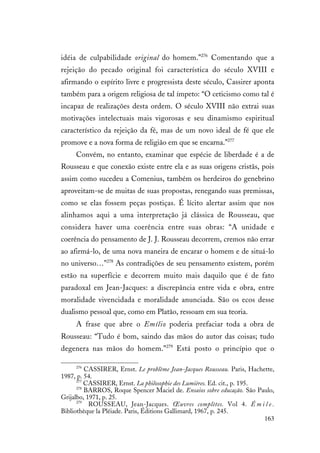 163
idéia de culpabilidade original do homem.”276
Comentando que a
rejeição do pecado original foi característica do século XVIII e
afirmando o espírito livre e progressista deste século, Cassirer aponta
também para a origem religiosa de tal ímpeto: “O ceticismo como tal é
incapaz de realizações desta ordem. O século XVIII não extrai suas
motivações intelectuais mais vigorosas e seu dinamismo espiritual
característico da rejeição da fé, mas de um novo ideal de fé que ele
promove e a nova forma de religião em que se encarna.”277
Convém, no entanto, examinar que espécie de liberdade é a de
Rousseau e que conexão existe entre ela e as suas origens cristãs, pois
assim como sucedeu a Comenius, também os herdeiros do genebrino
aproveitam-se de muitas de suas propostas, renegando suas premissas,
como se elas fossem peças postiças. É lícito alertar assim que nos
alinhamos aqui a uma interpretação já clássica de Rousseau, que
considera haver uma coerência entre suas obras: “A unidade e
coerência do pensamento de J. J. Rousseau decorrem, cremos não errar
ao afirmá-lo, de uma nova maneira de encarar o homem e de situá-lo
no universo…”278
As contradições de seu pensamento existem, porém
estão na superfície e decorrem muito mais daquilo que é de fato
paradoxal em Jean-Jacques: a discrepância entre vida e obra, entre
moralidade vivencidada e moralidade anunciada. São os ecos desse
dualismo pessoal que, como em Platão, ressoam em sua teoria.
A frase que abre o Emílio poderia prefaciar toda a obra de
Rousseau: “Tudo é bom, saindo das mãos do autor das coisas; tudo
degenera nas mãos do homem.”279
Está posto o princípio que o
276
CASSIRER, Ernst. Le problème Jean-Jacques Rousseau. Paris, Hachette,
1987, p. 54.
277
CASSIRER, Ernst. La philosophie des Lumières. Ed. cit., p. 195.
278
BARROS, Roque Spencer Maciel de. Ensaios sobre educação. São Paulo,
Grijalbo, 1971, p. 25.
279
ROUSSEAU, Jean-Jacques. Œuvres complètes. Vol 4. É m i l e .
Bibliothèque la Pléiade. Paris, Éditions Gallimard, 1967, p. 245.
 