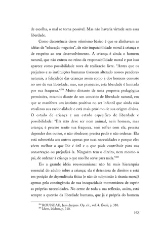 165
de escolha, o mal se torna possível. Mas não haveria virtude sem essa
liberdade.
Como decorrência desse otimismo básico é que se alinhavam as
idéias de “educação negativa”, de não imputabilidade moral à criança e
de respeito ao seu desenvolvimento. A criança é ainda o homem
natural, que não entrou no reino da responsabilidade moral e por isso
aparece como possibilidade nova de realização livre. “Antes que os
prejuízos e as instituições humanas tivessem alterado nossos pendores
naturais, a felicidade das crianças assim como a dos homens consiste
no uso de sua liberdade; mas, nas primeiras, esta liberdade é limitada
por sua fraqueza.”284
Muito distante de uma proposta pedagógica
permissiva, estamos diante de um conceito de liberdade natural, em
que se manifesta um instinto positivo no ser infantil que ainda não
atualizou sua racionalidade e está mais próximo de sua origem divina.
O estado de criança é um estado específico de liberdade e
possibilidade: “Ela não deve ser nem animal, nem homem, mas
criança; é preciso sentir sua fraqueza, sem sofrer com ela; precisa
depender dos outros, e não obedecer; precisa pedir e não ordenar. Ela
está submetida aos outros apenas por suas necessidades e porque eles
vêem melhor o que lhe é útil e o que pode contribuir para sua
conservação ou prejudicá-la. Ninguém tem o direito, nem mesmo o
pai, de ordenar à criança o que não lhe serve para nada.”285
Eis a grande idéia rousseauniana: não há mais hierarquia
essencial do adulto sobre a criança; ela é detentora de direitos e está
em posição de dependência física (e não de submissão à tirania moral)
apenas pela contingência de sua incapacidade momentânea de suprir
as próprias necessidades. No cerne de toda a sua reflexão, assim, está
sempre a questão da liberdade humana, que já é própria do homem
284
ROUSSEAU, Jean-Jacques. Op. cit., vol. 4. Émile, p. 310.
285
Idem, ibidem, p. 310.
 
